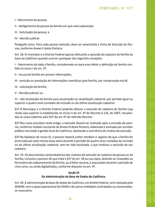 21
PORTARIA Nº 177
I - falecimento da pessoa;
II - desligamento da pessoa da família em que está cadastrada;
III - Solicitação da pessoa; e
IV - decisão judicial.
Parágrafo único. Para cada pessoa excluída, deve ser preenchida a Ficha de Exclusão de Pes-
soa, conforme Anexo II desta Portaria.
Art. 18. O município e o Distrito Federal apenas efetuarão a exclusão do cadastro da família da
base do CadÚnico quando ocorrer quaisquer das seguintes situações:
I - falecimento de toda a família, considerando-se para esse efeito a definição de família con-
tida no inciso I do art. 2º;
II - recusa da família em prestar informações;
III - omissão ou prestação de informações inverídicas pela família, por comprovada má-fé;
IV - solicitação da família;
V - decisão judicial; ou
VI - não localização da família para atualização ou revalidação cadastral, por período igual ou
superior a quatro anos contados da inclusão ou da última atualização cadastral.
§1º O Município e o Distrito Federal poderão efetuar a exclusão do cadastro de família cuja
renda seja superior à estabelecida no inciso II do art. 4º do Decreto 6.135, de 2007, ressalva-
dos os casos cobertos pelo §1º do art. 6º do referido Decreto.
§2º Nos casos previstos neste artigo, a exclusão deverá ser realizada após a emissão de pare-
cer, conforme modelo constante do Anexo III desta Portaria, elaborado e assinado por servidor
público vinculado à gestão local do CadÚnico, atestando a ocorrência do motivo da exclusão.
§3º Na hipótese do inciso VI, o parecer deverá conter também o registro de que a família foi
procurada por pelo menos duas vezes durante o período de quatro anos contados da inclusão
ou da última atualização cadastral, sem ter sido localizada, o que motivou a exclusão de seu
cadastro.
Art. 19. Os documentos comprobatórios dos motivos da exclusão do cadastro da pessoa ou da
família, inclusive o parecer de que trata o §1º do art. 18 ou sua cópia, deverão ser anexados ao
formulário de cadastramento da família, ou à folha resumo, e arquivados durante o período de
cinco anos, ou ainda digitalizados, conforme disposto no art. 9º.
Seção III
Da Administração da Base de Dados do CadÚnico.
Art. 20. A administração da base de dados do CadÚnico, em âmbito federal, será realizada pela
SENARC com o apoio operacional da CAIXA e de outras entidades contratadas ou conveniadas,
se necessário.
 