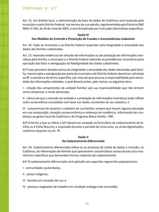 22
PORTARIA Nº 177
Art. 21. Em âmbito local, a administração da base de dados do CadÚnico será realizada pelo
município e pelo Distrito Federal, nos termos de sua adesão, regulamentada pela Portaria GM/
MDS nº 246, de 20 de maio de 2005, e será disciplinada por Instruções Normativas específicas.
Seção IV
Das Medidas de Controle e Prevenção de Fraudes e Inconsistências Cadastrais
Art. 22. Cabe ao município e ao Distrito Federal responder pela integridade e veracidade dos
dados das famílias cadastradas.
Art. 23. Havendo evidências de omissão de informações ou de prestação de informações inve-
rídicas pela família, o município e o Distrito Federal adotarão as providências necessárias para
apuração dos fatos e averiguação da fidedignidade dos dados cadastrados.
§1º Caso persistam dúvidas acerca da integridade e veracidade dos dados declarados pela famí-
lia, mesmo após a averiguação por parte do município e do Distrito Federal, deverá ser solicitada
ao RF a assinatura de termo específico, por meio do qual assuma a responsabilidade pela veraci-
dade das informações coletadas, o qual deverá conter, pelo menos, os seguintes itens:
I - relação dos componentes da unidade familiar sob sua responsabilidade que não tenham
como comprovar a renda declarada;
II - ciência de que a omissão da verdade e a prestação de informações inverídicas terão reflexo
sobre os benefícios concedidos com base nos dados constantes de seu cadastro; e
III - compromisso de atualizar o cadastro de sua família, sempre que houver alguma alteração
em sua composição, situação socioeconômica e endereço de residência, informando tais mu-
danças ao gestor local do CadÚnico e do Programa Bolsa Família - PBF.
§2º O termo a que se refere o §1º deverá ser anexado ao formulário de cadastramento da fa-
mília ou à Folha Resumo, e arquivado durante o período de cinco anos, ou ainda digitalizados,
conforme disposto no art. 9º.
Seção V
Do Cadastramento Diferenciado
Art. 24. Cadastramento diferenciado refere-se ao processo de coleta de dados e inclusão, no
CadÚnico, de informações de famílias que apresentem características socioculturais e/ou eco-
nômicas específicas que demandem formas especiais de cadastramento.
§1º O cadastramento diferenciado será aplicado aos seguintes segmentos populacionais:
I - comunidades quilombolas;
II - povos indígenas;
III - famílias em situação de rua; e
IV - pessoas resgatadas de trabalho em condição análoga à de escravidão.
 