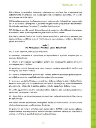 23
PORTARIA Nº 177
§2º A SENARC poderá definir estratégias, estabelecer articulações e fixar procedimentos de
cadastramento diferenciados para outros segmentos populacionais específicos, em conside-
ração às suas particularidades.
§3º No cadastramento de famílias quilombolas e indígenas, não é obrigatória a apresentação
de CPF ou Título de Eleitor para o RF, devendo ser apresentado qualquer outro documento de
identificação previsto no Formulário Principal de Cadastramento.
§4º O indígena que não possuir documento poderá apresentar a Certidão Administrativa de
Nascimento - RANI, expedida pela Fundação Nacional do Índio - FUNAI.
§5º Para inclusão de famílias em situação de rua no CadÚnico, será utilizado o endereço do
equipamento de assistência social de referência e, na ausência deste, o endereço da institui-
ção de acolhimento.
Seção VI
Das Atribuições no Âmbito da Gestão do CadÚnico
Art. 25. Cabe à SENARC, entre outras atribuições:
I - coordenar, acompanhar e supervisionar, no âmbito federal, a gestão, a implantação e a
execução do CadÚnico;
II - articular os processos de capacitação de gestores e de outros agentes públicos envolvidos
com a operação do CadÚnico;
III - autorizar o envio de formulários de coleta de dados, mediante solicitação formal feita pelo
município e pelo Distrito Federal;
IV - avaliar a conformidade e qualidade do CadÚnico, definindo estratégias para assegurar a
veracidade e aumentar a qualidade das informações nele registradas;
V - fomentar o uso do CadÚnico por outros órgãos do Governo Federal, pelos Estados, Distrito
Federal e Municípios, nas situações em que seu uso não for obrigatório, como ferramenta de
planejamento e integração de políticas públicas voltadas à população de baixa renda;
VI - emitir regulamentos e outras instruções sobre o CadÚnico para subsidiar procedimentos
necessários à sua operacionalização;
VII - disponibilizar atendimento aos governos locais para esclarecimentos de dúvidas referen-
tes ao CadÚnico;
VIII - adotar medidas de controle e prevenção de fraudes ou inconsistências cadastrais, dispo-
nibilizando canais para o recebimento de denúncias;
IX - promover, por meio da articulação com outros setores do MDS ou com outros órgãos do
Governo Federal, aperfeiçoamentos do formulário e do sistema de informações do CadÚnico,
visando à melhoria da qualidade das informações coletadas;
 