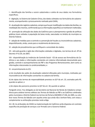 25
PORTARIA Nº 177
I - identificação das famílias a serem cadastradas e coleta de seus dados nos formulários
específicos;
II - digitação, no Sistema de Cadastro Único, dos dados coletados nos formulários de cadastra-
mento, acompanhando o processamento realizado pela CAIXA;
III-atualizaçãodosregistroscadastrais,semprequehouvermodificaçãonosdadosdasfamílias,ou
revalidação dos mesmos, confirmando que as informações específicas se mantiveram inalteradas;
IV - promoção da utilização dos dados do CadÚnico para o planejamento e gestão de políticas
públicas locais voltadas à população de baixa renda, executadas no âmbito do município ou
Distrito Federal;
V - adoção de medidas para o controle e a prevenção de fraudes ou inconsistências cadastrais,
disponibilizando, ainda, canais para o recebimento de denúncias;
VI - adoção de procedimentos que certifiquem a veracidade dos dados;
VII - zelo pela guarda e sigilo das informações coletadas e digitadas, nos termos do art. 8º do
Decreto nº 6.135, de 2007;
VIII - disponibilização às Instâncias de Controle Social - ICS de acesso aos formulários do Ca-
dÚnico e aos dados e informações constantes em sistema informatizado desenvolvido para
gestão, controle e acompanhamento do PBF e dos Programas Remanescentes, bem como as
informações relacionadas às condicionalidades; e
IX - encaminhamento às ICS:
a) do resultado das ações de atualização cadastral efetuadas pelo município, motivadas por
inconsistência de informações constantes no cadastro da família;
b) de cópias dos termos de responsabilidade previstos no §1º do art. 23, assinados pelo RF,
quando se aplicar; e
c) de cópias dos pareceres previstos no §1º do art. 18, quando se aplicar.
Parágrafo único. Fica delegada ao (à) Secretário (a) Nacional de Renda de Cidadania compe-
tência para celebrar termos aditivos aos Termos de Adesão ao PBF e ao CadÚnico celebrados
pelos municípios e Distrito Federal nos termos da Portaria GM/MDS nº 246, de 2005, ou cele-
brar novos Termos de Adesão com aqueles entes que ainda não o tenham feito, com vistas a
complementar as atribuições previstas neste artigo.
Art. 28. As atribuições da CAIXA na implementação do CadÚnico serão dispostas em contrato
específico de prestação de serviços a ser firmado com o Governo Federal.
 