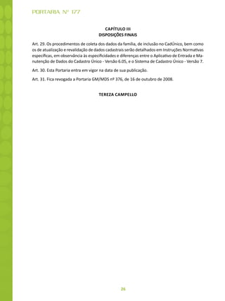 26
PORTARIA Nº 177
CAPÍTULO III
DISPOSIÇÕES FINAIS
Art. 29. Os procedimentos de coleta dos dados da família, de inclusão no CadÚnico, bem como
os de atualização e revalidação de dados cadastrais serão detalhados em Instruções Normativas
específicas, em observância às especificidades e diferenças entre o Aplicativo de Entrada e Ma-
nutenção de Dados do Cadastro Único - Versão 6.05, e o Sistema de Cadastro Único - Versão 7.
Art. 30. Esta Portaria entra em vigor na data de sua publicação.
Art. 31. Fica revogada a Portaria GM/MDS nº 376, de 16 de outubro de 2008.
TEREZA CAMPELLO
 