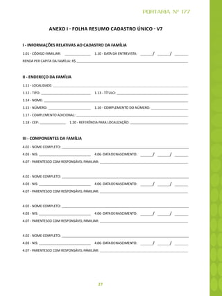 27
PORTARIA Nº 177
ANEXO I - FOLHA RESUMO CADASTRO ÚNICO - V7
I - INFORMAÇÕES RELATIVAS AO CADASTRO DA FAMÍLIA
1.01 - CÓDIGO FAMILIAR: 1.10 - DATA DA ENTREVISTA: / /
RENDA PER CAPITA DA FAMÍLIA: R$
II - ENDEREÇO DA FAMÍLIA
1.11 - LOCALIDADE:
1.12 - TIPO: 1.13 - TÍTULO:
1.14 - NOME:
1.15 - NÚMERO: 1.16 - COMPLEMENTO DO NÚMERO:
1.17 - COMPLEMENTO ADICIONAL:
1.18 - CEP:  1.20 - REFERÊNCIA PARA LOCALIZAÇÃO:
III - COMPONENTES DA FAMÍLIA
4.02 - NOME COMPLETO:
4.03 - NIS: 4.06-DATADENASCIMENTO: / /
4.07 - PARENTESCO COM RESPONSÁVEL FAMILIAR:
4.02 - NOME COMPLETO:
4.03 - NIS: 4.06-DATADENASCIMENTO: / /
4.07 - PARENTESCO COM RESPONSÁVEL FAMILIAR:
4.02 - NOME COMPLETO:
4.03 - NIS: 4.06-DATADENASCIMENTO: / /
4.07 - PARENTESCO COM RESPONSÁVEL FAMILIAR:
4.02 - NOME COMPLETO:
4.03 - NIS: 4.06-DATADENASCIMENTO: / /
4.07 - PARENTESCO COM RESPONSÁVEL FAMILIAR:
 