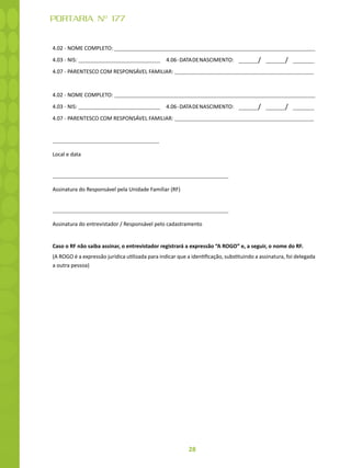 28
PORTARIA Nº 177
4.02 - NOME COMPLETO:
4.03 - NIS: 4.06-DATADENASCIMENTO: / /
4.07 - PARENTESCO COM RESPONSÁVEL FAMILIAR:
4.02 - NOME COMPLETO:
4.03 - NIS: 4.06-DATADENASCIMENTO: / /
4.07 - PARENTESCO COM RESPONSÁVEL FAMILIAR:
Local e data
Assinatura do Responsável pela Unidade Familiar (RF)
Assinatura do entrevistador / Responsável pelo cadastramento
Caso o RF não saiba assinar, o entrevistador registrará a expressão “A ROGO” e, a seguir, o nome do RF.
(A ROGO é a expressão jurídica utilizada para indicar que a identificação, substituindo a assinatura, foi delegada
a outra pessoa)
 