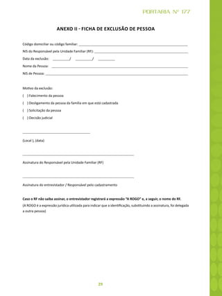 29
PORTARIA Nº 177
ANEXO II - FICHA DE EXCLUSÃO DE PESSOA
Código domiciliar ou código familiar:
NIS do Responsável pela Unidade Familiar (RF):
Data da exclusão: / /
Nome da Pessoa:
NIS de Pessoa:
Motivo da exclusão:
( ) Falecimento da pessoa
( ) Desligamento da pessoa da família em que está cadastrada
( ) Solicitação da pessoa
( ) Decisão judicial
(Local ), (data)
Assinatura do Responsável pela Unidade Familiar (RF)
Assinatura do entrevistador / Responsável pelo cadastramento
Caso o RF não saiba assinar, o entrevistador registrará a expressão “A ROGO” e, a seguir, o nome do RF.
(A ROGO é a expressão jurídica utilizada para indicar que a identificação, substituindo a assinatura, foi delegada
a outra pessoa)
 