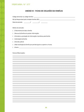 30
PORTARIA Nº 177
ANEXO III - FICHA DE EXLUSÃO DA FAMÍLIA
Código domiciliar ou código familiar:
NIS do Responsável pela Unidade Familiar (RF):
Data da exclusão: / /
Motivo da exclusão:
( ) Falecimento de toda a família
( ) Recusa da família em prestar informações
( ) Omissão ou prestação de informações inverídicas pela família
( ) Solicitação da família
( ) Decisão judicial
( ) Não localização da família por período igual ou superior a 4 anos
( ) Outro:
Parecer/Observações:
 