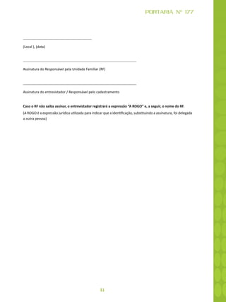 31
PORTARIA Nº 177
(Local ), (data)
Assinatura do Responsável pela Unidade Familiar (RF)
Assinatura do entrevistador / Responsável pelo cadastramento
Caso o RF não saiba assinar, o entrevistador registrará a expressão “A ROGO” e, a seguir, o nome do RF.
(A ROGO é a expressão jurídica utilizada para indicar que a identificação, substituindo a assinatura, foi delegada
a outra pessoa)
 
