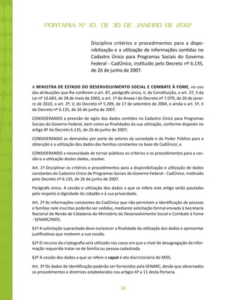 32
PORTARIA Nº 10, DE 30 DE JANEIRO DE 2012
Disciplina critérios e procedimentos para a dispo-
nibilização e a utilização de informações contidas no
Cadastro Único para Programas Sociais do Governo
Federal - CadÚnico, instituído pelo Decreto nº 6.135,
de 26 de junho de 2007.
A MINISTRA DE ESTADO DO DESENVOLVIMENTO SOCIAL E COMBATE À FOME, no uso
das atribuições que lhe conferem o art. 87, parágrafo único, II, da Constituição, o art. 27, II da
Lei nº 10.683, de 28 de maio de 2003, o art. 1º do Anexo I do Decreto nº 7.079, de 26 de janei-
ro de 2010, o art. 2º, V, do Decreto nº 5.209, de 17 de setembro de 2004, e ainda o art. 5º, II
do Decreto nº 6.135, de 26 de junho de 2007.
CONSIDERANDO a previsão de sigilo dos dados contidos no Cadastro Único para Programas
Sociais do Governo Federal, bem como as finalidades da sua utilização, conforme disposto no
artigo 8º do Decreto 6.135, de 26 de junho de 2007;
CONSIDERANDO as demandas por parte de setores da sociedade e do Poder Público para a
obtenção e a utilização dos dados das famílias constantes na base do CadÚnico; e
CONSIDERANDO a necessidade de tornar públicos os critérios e os procedimentos para a ces-
são e a utilização destes dados, resolve:
Art. 1º Disciplinar os critérios e procedimentos para a disponibilização e utilização de dados
constantes do Cadastro Único de Programas Sociais do Governo Federal - CadÚnico, instituído
pelo Decreto nº 6.135, de 26 de junho de 2007.
Parágrafo único. A cessão e utilização dos dados a que se refere este artigo serão pautadas
pelo respeito à dignidade do cidadão e à sua privacidade.
Art. 2º As informações constantes do CadÚnico que não permitam a identificação de pessoas
e famílias nele inscritas poderão ser cedidas, mediante solicitação formal enviada à Secretaria
Nacional de Renda de Cidadania do Ministério do Desenvolvimento Social e Combate à Fome
- SENARC/MDS.
§1º A solicitação supracitada deve esclarecer a finalidade da utilização dos dados e apresentar
justificativas que motivem a sua cessão.
§2º O recurso da criptografia será utilizado nos casos em que o nível de desagregação da infor-
mação requerida tratar-se de família ou pessoa cadastrada.
§3º A cessão dos dados a que se refere o caput é ato discricionário do MDS.
Art. 3º Os dados de identificação poderão ser fornecidos pela SENARC, desde que observados
os procedimentos e diretrizes estabelecidos nos artigos 6º a 11 desta Portaria.
 