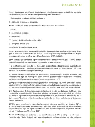 33
PORTARIA N° 10
Art. 4º Os dados de identificação dos indivíduos e famílias registrados no CadÚnico são sigilo-
sos e somente poderão ser utilizados para as seguintes finalidades:
I - formulação e gestão de políticas públicas; e
II - realização de estudos e pesquisas.
Art. 5º Constituem dados de identificação dos indivíduos e das famílias:
I - nome;
II - documentos pessoais;
III - endereço;
IV - Número de Identificação Social - NIS;
V - código da família; e/ou
VI - número de telefone fixo e móvel.
Art. 6º A SENARC cederá os dados identificados do CadÚnico para utilização por parte de ór-
gãos e entidades da Administração Pública Federal responsáveis pela implementação de pro-
gramas sociais a que se refere o art. 2º do Decreto nº 6.135, de 2007.
§1º A cessão a que se refere o caput está condicionada ao recebimento, pela SENARC, de soli-
citação formal do órgão ou entidade interessada, da qual constem:
I - as justificativas para a cessão dos dados, com a especificação dos programas ou projetos em
que serão utilizados, a identificação das informações solicitadas e a periodicidade com a qual
deverão ser disponibilizadas pela SENARC; e
II - termos de responsabilidade e de compromisso de manutenção de sigilo assinados pelo
representante legal da instituição e pelos técnicos que terão acesso aos dados solicitados,
conforme modelos constantes, respectivamente, dos Anexo I e IV.
§2º Após o recebimento da documentação referida neste artigo, a SENARC formalizará proces-
so administrativo e se manifestará a respeito da completude dos documentos apresentados e
do atendimento aos requisitos estabelecidos no Decreto nº 6.135, de 2007 e nesta Portaria.
§ 3º As disposições deste artigo aplicam-se também à cessão dos dados do CadÚnico a con-
cessionárias e permissionárias de serviços públicos, paraestatais e outras instituições, públicas
ou privadas, legalmente responsáveis pela implementação dos programas referidos no art. 2º
do Decreto nº 6.135, de 2007, vinculando-se a utilização dos dados exclusivamente à execução
desses programas.
§4º Nos casos mencionados no parágrafo anterior, além dos requisitos previstos no §1º do
art. 6º desta Portaria, deve ser apresentado à SENARC o instrumento formal que comprove a
responsabilidade legal do órgão ou instituição pela implementação dos programas referidos
no art. 2º do Decreto nº 6.135, de 2007.
Art. 7º A SENARC poderá ceder os dados identificados do CadÚnico a órgãos e entidades da
Administração Pública Federal, para sua utilização em políticas públicas que não tenham o
 