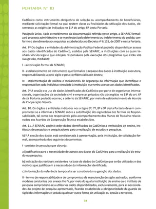 34
PORTARIA N° 10
CadÚnico como instrumento obrigatório de seleção ou acompanhamento de beneficiários,
mediante solicitação formal na qual restem claras as finalidades da utilização dos dados, ob-
servando as exigências indicadas no §1º do artigo 6º desta Portaria.
Parágrafo único. Após o recebimento da documentação referida neste artigo, a SENARC formali-
zará processo administrativo e se manifestará pelo deferimento ou indeferimento do pedido, con-
forme o atendimento aos requisitos estabelecidos no Decreto nº 6.135, de 2007 e nesta Portaria.
Art. 8º Os órgãos e entidades da Administração Pública Federal poderão disponibilizar acesso
aos dados identificados do CadÚnico, cedidos pela SENARC, a instituições com as quais te-
nham vínculo legal e que estejam responsáveis pela execução dos programas que estão sob
sua gestão, mediante:
I - autorização formal da SENARC;
II - estabelecimento de instrumento que formalize o repasse dos dados à instituição executora,
responsabilizando-a pelo sigilo e pela confidencialidade destes;
III - implementação de política e mecanismos de segurança da informação que identifique e
responsabilize cada indivíduo vinculado à instituição que tenha acesso aos dados identificados.
Art. 9º A cessão e o uso de dados identificados do CadÚnico por parte de organismos interna-
cionais, organizações da sociedade civil e empresas privadas não abrangidas no §3º do art. 6º
desta Portaria poderão ocorrer, a critério da SENARC, por meio de estabelecimento de Acordo
de Cooperação Técnica.
Art. 10. Os órgãos e entidades indicados nos artigos 6º, 7º, 8º e 9º desta Portaria devem com-
prometer-se a informar a SENARC sobre a substituição dos signatários dos Termos de Respon-
sabilidade, tal como dos responsáveis pelo acompanhamento dos Planos de Trabalho relacio-
nados aos Acordos de Cooperação Técnica estabelecidos.
Art. 11. A SENARC poderá ceder dados identificados do CadÚnico a instituições de ensino, ins-
titutos de pesquisas e pesquisadores para a realização de estudos e pesquisas.
§1º A cessão dos dados está condicionada à apresentação, pela instituição, de solicitação for-
mal, acompanhada dos seguintes documentos:
I - projeto de pesquisa que abranja:
a) justificativa para a necessidade de acesso aos dados do CadÚnico para a realização do estu-
do ou pesquisa;
b) indicação das variáveis existentes na base de dados do CadÚnico que serão utilizadas e dos
motivos que justifiquem a necessidade da informação identificada;
c) informação da referência temporal a ser considerada na geração dos dados.
II - termo de responsabilidade e de compromisso de manutenção de sigilo assinados, conforme
modelos constantes dos anexos II e IV, por meio do qual a instituição de ensino ou o instituto de
pesquisa compromete-se a utilizar os dados disponibilizados, exclusivamente, para as necessida-
des do projeto de pesquisa apresentado, ficando estabelecida a obrigatoriedade da guarda do
sigilo das informações e vedada qualquer outra forma de utilização ou cessão a terceiros.
 
