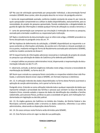 35
PORTARIA N° 10
§2º No caso de solicitação apresentada por pesquisador individual, a documentação formal
enviada à SENARC deve conter, além do projeto descrito no inciso I do parágrafo anterior:
I - termo de responsabilidade assinado, conforme modelo constante do anexo III, por meio do
qual o pesquisador compromete-se a utilizar os dados disponibilizados, exclusivamente, para as
necessidades do projeto de pesquisa apresentado, ficando estabelecida a obrigatoriedade da
guarda do sigilo das informações e vedada qualquer forma de utilização ou cessão a terceiros; e
II - carta de apresentação que comprove sua vinculação à instituição de ensino ou pesquisa,
assinada pelo orientador acadêmico ou responsável pela instituição.
§3º Após o recebimento da documentação a que se refere este artigo, a SENARC procederá na
forma disciplinada no parágrafo único do art. 7º.
§4º Na hipótese de deferimento da solicitação, a SENARC disponibilizará ao requerente o ar-
quivo contendo as informações solicitadas, de acordo com o formato e o leiaute acordado en-
tre as partes, mediante entrega do Termo de Recebimento assinado pelo solicitante à SENARC,
conforme modelo constante do Anexo V.
§5º O requerimento de informações adicionais necessárias à realização de projeto de estudo
ou pesquisa cuja solicitação de dados do CadÚnico já foi deferida pela SENARC:
I - ensejará aditivo ao processo administrativo inicial, dispensando a reapresentação da docu-
mentação indicada nos §§ 1º e 2º;
II - observará, contudo, as demais exigências indicadas neste artigo, inclusive a necessidade de
manifestação da SENARC, na forma do § 3º.
§6º Assim que o estudo ou a pesquisa forem concluídos e o respectivo relatório tiver sido fina-
lizado, o solicitante deverá enviar cópia à SENARC, em formato impresso e eletrônico.
Art. 12. A utilização indevida dos dados disponibilizados na forma desta Portaria acarretará a
aplicação de sanção administrativa, civil e penal na forma da lei.
Parágrafo único. Entende-se como utilização indevida toda e qualquer exposição de dados que
represente violação à privacidade das famílias e pessoas que constam na base de dados do
Cadastro Único, estando vedado o repasse de dados de identificação dos cidadãos e famílias
cadastrados, para pessoas físicas, jurídicas ou para a sociedade em geral, sem motivações fun-
damentadas em legislação ou decisão judicial.
Art. 13. Os órgãos gestores do CadÚnico no âmbito dos Estados, do Distrito Federal e dos
Municípios somente poderão ceder a terceiros os dados cadastrais, referentes à sua esfera
administrativa, observando as disposições desta Portaria.
Art. 14. Os casos omissos nesta Portaria serão dirimidos pela SENARC.
Art. 15. Esta Portaria entra em vigor na data de sua publicação.
TEREZA CAMPELLO
 