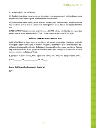 37
PORTARIA N° 10
II - Autorização formal da SENARC;
III - Estabelecimento de instrumento que formalize o repasse dos dados à instituição executora,
responsabilizando-a pelo sigilo e pela confidencialidade destes;
IV - Implementação de política e mecanismos de segurança da informação que identifique e
responsabilize cada indivíduo vinculado à instituição que tenha acesso aos dados identifica-
dos.
O(A) SIGNATÁRIO(A) compromete-se a informar a SENARC sobre a substituição do responsável
pelo presente Termo e pelo(s) Termo(s) de Compromisso de Manutenção do Sigilo.
CLÁUSULA TERCEIRA - DAS PENALIDADES
O(A) SIGNATÁRIO(A), bem como os servidores, técnicos e instituições envolvidos na imple-
mentação e operacionalização do referido Programa, responderão civil e criminalmente pela
utilização dos dados identificados do Cadastro Único para fins diversos do previsto na Cláusula
Segunda deste Termo, e por quaisquer danos causados pela divulgação inadequada de infor-
mações contidas no Cadastro Único.
E, por estar de pleno acordo, firma o presente Termo, em 3 (três) vias de igual teor e forma.
(Local), de de 20
(nome do Ministro(a), Presidente, Diretor(a))
(CPF)
 