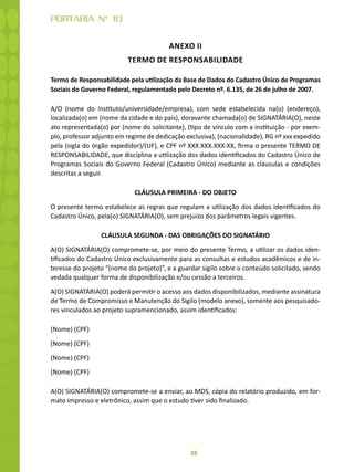 38
PORTARIA N° 10
ANEXO II
TERMO DE RESPONSABILIDADE
Termo de Responsabilidade pela utilização da Base de Dados do Cadastro Único de Programas
Sociais do Governo Federal, regulamentado pelo Decreto nº. 6.135, de 26 de julho de 2007.
A/O (nome do instituto/universidade/empresa), com sede estabelecida na(o) (endereço),
localizada(o) em (nome da cidade e do país), doravante chamada(o) de SIGNATÁRIA(O), neste
ato representada(o) por (nome do solicitante), (tipo de vínculo com a instituição - por exem-
plo, professor adjunto em regime de dedicação exclusiva), (nacionalidade), RG nº xxx expedido
pela (sigla do órgão expedidor)/(UF), e CPF nº XXX.XXX.XXX-XX, firma o presente TERMO DE
RESPONSABILIDADE, que disciplina a utilização dos dados identificados do Cadastro Único de
Programas Sociais do Governo Federal (Cadastro Único) mediante as cláusulas e condições
descritas a seguir.
CLÁUSULA PRIMEIRA - DO OBJETO
O presente termo estabelece as regras que regulam a utilização dos dados identificados do
Cadastro Único, pela(o) SIGNATÁRIA(O), sem prejuízo dos parâmetros legais vigentes.
CLÁUSULA SEGUNDA - DAS OBRIGAÇÕES DO SIGNATÁRIO
A(O) SIGNATÁRIA(O) compromete-se, por meio do presente Termo, a utilizar os dados iden-
tificados do Cadastro Único exclusivamente para as consultas e estudos acadêmicos e de in-
teresse do projeto “(nome do projeto)”, e a guardar sigilo sobre o conteúdo solicitado, sendo
vedada qualquer forma de disponibilização e/ou cessão a terceiros.
A(O) SIGNATÁRIA(O) poderá permitir o acesso aos dados disponibilizados, mediante assinatura
de Termo de Compromisso e Manutenção do Sigilo (modelo anexo), somente aos pesquisado-
res vinculados ao projeto supramencionado, assim identificados:
(Nome) (CPF)
(Nome) (CPF)
(Nome) (CPF)
(Nome) (CPF)
A(O) SIGNATÁRIA(O) compromete-se a enviar, ao MDS, cópia do relatório produzido, em for-
mato impresso e eletrônico, assim que o estudo tiver sido finalizado.
 