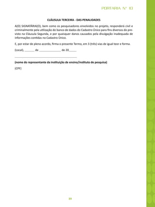39
PORTARIA N° 10
CLÁUSULA TERCEIRA - DAS PENALIDADES
A(O) SIGNATÁRIA(O), bem como os pesquisadores envolvidos no projeto, responderá civil e
criminalmente pela utilização do banco de dados do Cadastro Único para fins diversos do pre-
visto na Cláusula Segunda, e por quaisquer danos causados pela divulgação inadequada de
informações contidas no Cadastro Único.
E, por estar de pleno acordo, firma o presente Termo, em 3 (três) vias de igual teor e forma.
(Local), de de 20
(nome do representante da instituição de ensino/instituto de pesquisa)
(CPF)
 