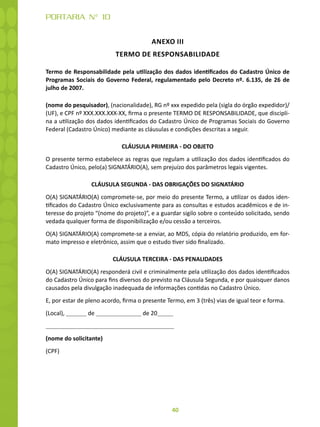 40
PORTARIA N° 10
ANEXO III
TERMO DE RESPONSABILIDADE
Termo de Responsabilidade pela utilização dos dados identificados do Cadastro Único de
Programas Sociais do Governo Federal, regulamentado pelo Decreto nº. 6.135, de 26 de
julho de 2007.
(nome do pesquisador), (nacionalidade), RG nº xxx expedido pela (sigla do órgão expedidor)/
(UF), e CPF nº XXX.XXX.XXX-XX, firma o presente TERMO DE RESPONSABILIDADE, que discipli-
na a utilização dos dados identificados do Cadastro Único de Programas Sociais do Governo
Federal (Cadastro Único) mediante as cláusulas e condições descritas a seguir.
CLÁUSULA PRIMEIRA - DO OBJETO
O presente termo estabelece as regras que regulam a utilização dos dados identificados do
Cadastro Único, pelo(a) SIGNATÁRIO(A), sem prejuízo dos parâmetros legais vigentes.
CLÁUSULA SEGUNDA - DAS OBRIGAÇÕES DO SIGNATÁRIO
O(A) SIGNATÁRIO(A) compromete-se, por meio do presente Termo, a utilizar os dados iden-
tificados do Cadastro Único exclusivamente para as consultas e estudos acadêmicos e de in-
teresse do projeto “(nome do projeto)”, e a guardar sigilo sobre o conteúdo solicitado, sendo
vedada qualquer forma de disponibilização e/ou cessão a terceiros.
O(A) SIGNATÁRIO(A) compromete-se a enviar, ao MDS, cópia do relatório produzido, em for-
mato impresso e eletrônico, assim que o estudo tiver sido finalizado.
CLÁUSULA TERCEIRA - DAS PENALIDADES
O(A) SIGNATÁRIO(A) responderá civil e criminalmente pela utilização dos dados identificados
do Cadastro Único para fins diversos do previsto na Cláusula Segunda, e por quaisquer danos
causados pela divulgação inadequada de informações contidas no Cadastro Único.
E, por estar de pleno acordo, firma o presente Termo, em 3 (três) vias de igual teor e forma.
(Local), de de 20
(nome do solicitante)
(CPF)
 
