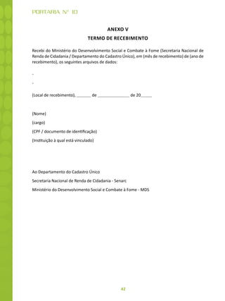 42
PORTARIA N° 10
ANEXO V
TERMO DE RECEBIMENTO
Recebi do Ministério do Desenvolvimento Social e Combate à Fome (Secretaria Nacional de
Renda de Cidadania / Departamento do Cadastro Único), em (mês de recebimento) de (ano de
recebimento), os seguintes arquivos de dados:
-
-
(Local de recebimento), de de 20
(Nome)
(cargo)
(CPF / documento de identificação)
(Instituição à qual está vinculado)
Ao Departamento do Cadastro Único
Secretaria Nacional de Renda de Cidadania - Senarc
Ministério do Desenvolvimento Social e Combate à Fome - MDS
 
