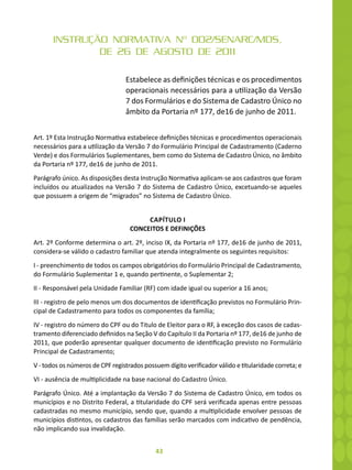 43
INSTRUÇÃO NORMATIVA Nº 002/SENARC/MDS,
DE 26 DE AGOSTO DE 2011
Estabelece as definições técnicas e os procedimentos
operacionais necessários para a utilização da Versão
7 dos Formulários e do Sistema de Cadastro Único no
âmbito da Portaria nº 177, de16 de junho de 2011.
Art. 1º Esta Instrução Normativa estabelece definições técnicas e procedimentos operacionais
necessários para a utilização da Versão 7 do Formulário Principal de Cadastramento (Caderno
Verde) e dos Formulários Suplementares, bem como do Sistema de Cadastro Único, no âmbito
da Portaria nº 177, de16 de junho de 2011.
Parágrafo único. As disposições desta Instrução Normativa aplicam-se aos cadastros que foram
incluídos ou atualizados na Versão 7 do Sistema de Cadastro Único, excetuando-se aqueles
que possuem a origem de “migrados” no Sistema de Cadastro Único.
CAPÍTULO I
CONCEITOS E DEFINIÇÕES
Art. 2º Conforme determina o art. 2º, inciso IX, da Portaria nº 177, de16 de junho de 2011,
considera-se válido o cadastro familiar que atenda integralmente os seguintes requisitos:
I - preenchimento de todos os campos obrigatórios do Formulário Principal de Cadastramento,
do Formulário Suplementar 1 e, quando pertinente, o Suplementar 2;
II - Responsável pela Unidade Familiar (RF) com idade igual ou superior a 16 anos;
III - registro de pelo menos um dos documentos de identificação previstos no Formulário Prin-
cipal de Cadastramento para todos os componentes da família;
IV - registro do número do CPF ou do Titulo de Eleitor para o RF, à exceção dos casos de cadas-
tramento diferenciado definidos na Seção V do Capítulo II da Portaria nº 177, de16 de junho de
2011, que poderão apresentar qualquer documento de identificação previsto no Formulário
Principal de Cadastramento;
V - todos os números de CPF registrados possuem dígito verificador válido e titularidade correta; e
VI - ausência de multiplicidade na base nacional do Cadastro Único.
Parágrafo Único. Até a implantação da Versão 7 do Sistema de Cadastro Único, em todos os
municípios e no Distrito Federal, a titularidade do CPF será verificada apenas entre pessoas
cadastradas no mesmo município, sendo que, quando a multiplicidade envolver pessoas de
municípios distintos, os cadastros das famílias serão marcados com indicativo de pendência,
não implicando sua invalidação.
 