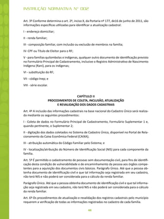 44
INSTRUÇÃO NORMATIVA Nº 002
Art. 3º Conforme determina o art. 2º, inciso X, da Portaria nº 177, de16 de junho de 2011, são
informações específicas utilizadas para identificar a atualização cadastral:
I - endereço domiciliar;
II - renda familiar;
III - composição familiar, com inclusão ou exclusão de membros na família;
IV- CPF ou Título de Eleitor para o RF;
V - para famílias quilombolas e indígenas, qualquer outro documento de identificação previsto
no Formulário Principal de Cadastramento, inclusive o Registro Administrativo de Nascimento
Indígena (Rani), para os indígenas;
VI - substituição do RF;
VII - código Inep; e
VIII - série escolar.
CAPÍTULO II
PROCEDIMENTOS DE COLETA, INCLUSÃO, ATUALIZAÇÃO
E REVALIDAÇÃO DOS DADOS CADASTRAIS
Art. 4º A inclusão das informações cadastrais na base nacional do Cadastro Único será realiza-
da mediante os seguintes procedimentos:
I - Coleta de dados no Formulário Principal de Cadastramento, Formulário Suplementar 1 e,
quando pertinente, o Suplementar 2;
II - digitação dos dados coletados no Sistema de Cadastro Único, disponível no Portal de Rela-
cionamento da Caixa Econômica Federal (CAIXA);
III - atribuição automática do Código Familiar pelo Sistema; e
IV - localização/atribuição do Número de Identificação Social (NIS) para cada componente da
família.
Art. 5º É permitido o cadastramento de pessoas sem documentação civil, para fins de identifi-
cação desta condição de vulnerabilidade e de encaminhamento da pessoa aos órgãos compe-
tentes para a aquisição dos documentos civis básicos. Parágrafo Único. Até que a pessoa ob-
tenha documento de identificação civil e que tal informação seja registrada em seu cadastro,
não terá NIS e não poderá ser considerada para o cálculo da renda familiar.
Parágrafo Único. Até que a pessoa obtenha documento de identificação civil e que tal informa-
ção seja registrada em seu cadastro, não terá NIS e não poderá ser considerada para o cálculo
da renda familiar.
Art. 6º Os procedimentos de atualização e revalidação dos registros cadastrais pelo município
requerem a verificação de todas as informações registradas no cadastro de cada família.
 