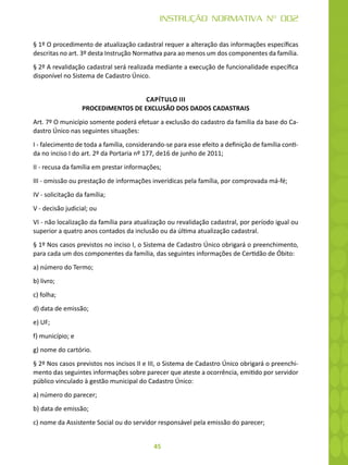 45
INSTRUÇÃO NORMATIVA Nº 002
§ 1º O procedimento de atualização cadastral requer a alteração das informações específicas
descritas no art. 3º desta Instrução Normativa para ao menos um dos componentes da família.
§ 2º A revalidação cadastral será realizada mediante a execução de funcionalidade específica
disponível no Sistema de Cadastro Único.
CAPÍTULO III
PROCEDIMENTOS DE EXCLUSÃO DOS DADOS CADASTRAIS
Art. 7º O município somente poderá efetuar a exclusão do cadastro da família da base do Ca-
dastro Único nas seguintes situações:
I - falecimento de toda a família, considerando-se para esse efeito a definição de família conti-
da no inciso I do art. 2º da Portaria nº 177, de16 de junho de 2011;
II - recusa da família em prestar informações;
III - omissão ou prestação de informações inverídicas pela família, por comprovada má-fé;
IV - solicitação da família;
V - decisão judicial; ou
VI - não localização da família para atualização ou revalidação cadastral, por período igual ou
superior a quatro anos contados da inclusão ou da última atualização cadastral.
§ 1º Nos casos previstos no inciso I, o Sistema de Cadastro Único obrigará o preenchimento,
para cada um dos componentes da família, das seguintes informações de Certidão de Óbito:
a) número do Termo;
b) livro;
c) folha;
d) data de emissão;
e) UF;
f) município; e
g) nome do cartório.
§ 2º Nos casos previstos nos incisos II e III, o Sistema de Cadastro Único obrigará o preenchi-
mento das seguintes informações sobre parecer que ateste a ocorrência, emitido por servidor
público vinculado à gestão municipal do Cadastro Único:
a) número do parecer;
b) data de emissão;
c) nome da Assistente Social ou do servidor responsável pela emissão do parecer;
 