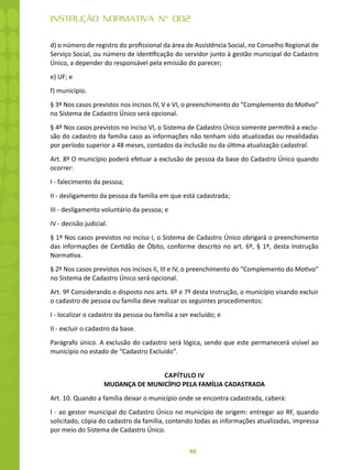 46
INSTRUÇÃO NORMATIVA Nº 002
d) o número de registro do profissional da área de Assistência Social, no Conselho Regional de
Serviço Social, ou número de identificação do servidor junto à gestão municipal do Cadastro
Único, a depender do responsável pela emissão do parecer;
e) UF; e
f) município.
§ 3º Nos casos previstos nos incisos IV, V e VI, o preenchimento do “Complemento do Motivo”
no Sistema de Cadastro Único será opcional.
§ 4º Nos casos previstos no inciso VI, o Sistema de Cadastro Único somente permitirá a exclu-
são do cadastro da família caso as informações não tenham sido atualizadas ou revalidadas
por período superior a 48 meses, contados da inclusão ou da última atualização cadastral.
Art. 8º O município poderá efetuar a exclusão de pessoa da base do Cadastro Único quando
ocorrer:
I - falecimento da pessoa;
II - desligamento da pessoa da família em que está cadastrada;
III - desligamento voluntário da pessoa; e
IV - decisão judicial.
§ 1º Nos casos previstos no inciso I, o Sistema de Cadastro Único obrigará o preenchimento
das informações de Certidão de Óbito, conforme descrito no art. 6º, § 1º, desta Instrução
Normativa.
§ 2º Nos casos previstos nos incisos II, III e IV, o preenchimento do “Complemento do Motivo”
no Sistema de Cadastro Único será opcional.
Art. 9º Considerando o disposto nos arts. 6º e 7º desta Instrução, o município visando excluir
o cadastro de pessoa ou família deve realizar os seguintes procedimentos:
I - localizar o cadastro da pessoa ou família a ser excluído; e
II - excluir o cadastro da base.
Parágrafo único. A exclusão do cadastro será lógica, sendo que este permanecerá visível ao
município no estado de “Cadastro Excluído”.
CAPÍTULO IV
MUDANÇA DE MUNICÍPIO PELA FAMÍLIA CADASTRADA
Art. 10. Quando a família deixar o município onde se encontra cadastrada, caberá:
I - ao gestor municipal do Cadastro Único no município de origem: entregar ao RF, quando
solicitado, cópia do cadastro da família, contendo todas as informações atualizadas, impressa
por meio do Sistema de Cadastro Único.
 
