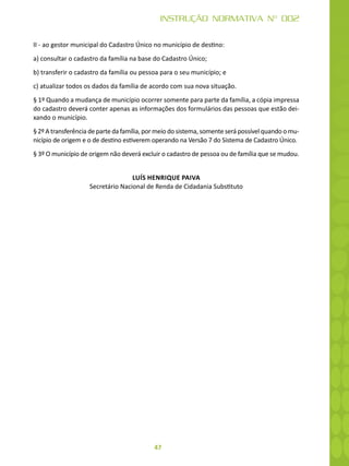 47
INSTRUÇÃO NORMATIVA Nº 002
II - ao gestor municipal do Cadastro Único no município de destino:
a) consultar o cadastro da família na base do Cadastro Único;
b) transferir o cadastro da família ou pessoa para o seu município; e
c) atualizar todos os dados da família de acordo com sua nova situação.
§ 1º Quando a mudança de município ocorrer somente para parte da família, a cópia impressa
do cadastro deverá conter apenas as informações dos formulários das pessoas que estão dei-
xando o município.
§ 2º A transferência de parte da família, por meio do sistema, somente será possível quando o mu-
nicípio de origem e o de destino estiverem operando na Versão 7 do Sistema de Cadastro Único.
§ 3º O município de origem não deverá excluir o cadastro de pessoa ou de família que se mudou.
LUÍS HENRIQUE PAIVA
Secretário Nacional de Renda de Cidadania Substituto
 
