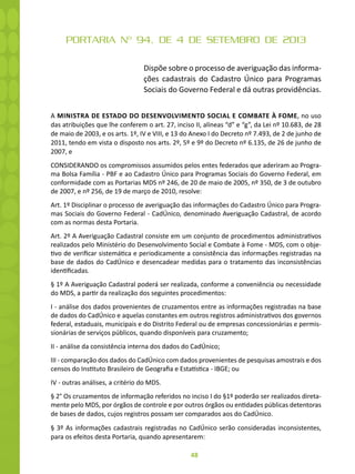 48
PORTARIA Nº 94, DE 4 DE SETEMBRO DE 2013
Dispõe sobre o processo de averiguação das informa-
ções cadastrais do Cadastro Único para Programas
Sociais do Governo Federal e dá outras providências.
A MINISTRA DE ESTADO DO DESENVOLVIMENTO SOCIAL E COMBATE À FOME, no uso
das atribuições que lhe conferem o art. 27, inciso II, alíneas “d” e “g”, da Lei nº 10.683, de 28
de maio de 2003, e os arts. 1º, IV e VIII, e 13 do Anexo I do Decreto nº 7.493, de 2 de junho de
2011, tendo em vista o disposto nos arts. 2º, 5º e 9º do Decreto nº 6.135, de 26 de junho de
2007, e
CONSIDERANDO os compromissos assumidos pelos entes federados que aderiram ao Progra-
ma Bolsa Família - PBF e ao Cadastro Único para Programas Sociais do Governo Federal, em
conformidade com as Portarias MDS nº 246, de 20 de maio de 2005, nº 350, de 3 de outubro
de 2007, e nº 256, de 19 de março de 2010, resolve:
Art. 1º Disciplinar o processo de averiguação das informações do Cadastro Único para Progra-
mas Sociais do Governo Federal - CadÚnico, denominado Averiguação Cadastral, de acordo
com as normas desta Portaria.
Art. 2º A Averiguação Cadastral consiste em um conjunto de procedimentos administrativos
realizados pelo Ministério do Desenvolvimento Social e Combate à Fome - MDS, com o obje-
tivo de verificar sistemática e periodicamente a consistência das informações registradas na
base de dados do CadÚnico e desencadear medidas para o tratamento das inconsistências
identificadas.
§ 1º A Averiguação Cadastral poderá ser realizada, conforme a conveniência ou necessidade
do MDS, a partir da realização dos seguintes procedimentos:
I - análise dos dados provenientes de cruzamentos entre as informações registradas na base
de dados do CadÚnico e aquelas constantes em outros registros administrativos dos governos
federal, estaduais, municipais e do Distrito Federal ou de empresas concessionárias e permis-
sionárias de serviços públicos, quando disponíveis para cruzamento;
II - análise da consistência interna dos dados do CadÚnico;
III - comparação dos dados do CadÚnico com dados provenientes de pesquisas amostrais e dos
censos do Instituto Brasileiro de Geografia e Estatística - IBGE; ou
IV - outras análises, a critério do MDS.
§ 2° Os cruzamentos de informação referidos no inciso I do §1º poderão ser realizados direta-
mente pelo MDS, por órgãos de controle e por outros órgãos ou entidades públicas detentoras
de bases de dados, cujos registros possam ser comparados aos do CadÚnico.
§ 3º As informações cadastrais registradas no CadÚnico serão consideradas inconsistentes,
para os efeitos desta Portaria, quando apresentarem:
 