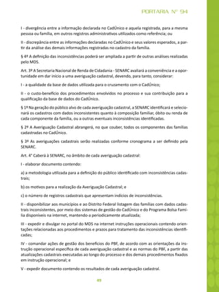 49
PORTARIA Nº 94
I - divergência entre a informação declarada no CadÚnico e aquela registrada, para a mesma
pessoa ou família, em outros registros administrativos utilizados como referência; ou
II - discrepância entre as informações declaradas no CadÚnico e seus valores esperados, a par-
tir da análise das demais informações registradas no cadastro da família.
§ 4º A definição das inconsistências poderá ser ampliada a partir de outras análises realizadas
pelo MDS.
Art. 3º A Secretaria Nacional de Renda de Cidadania - SENARC avaliará a conveniência e a opor-
tunidade em dar início a uma averiguação cadastral, devendo, para tanto, considerar:
I - a qualidade da base de dados utilizada para o cruzamento com o CadÚnico;
II - o custo-benefício dos procedimentos envolvidos no processo e sua contribuição para a
qualificação da base de dados do CadÚnico.
§ 1º Na geração do público alvo de cada averiguação cadastral, a SENARC identificará e selecio-
nará os cadastros com dados inconsistentes quanto à composição familiar, óbito ou renda de
cada componente da família, ou a outras eventuais inconsistências identificadas.
§ 2º A Averiguação Cadastral abrangerá, no que couber, todos os componentes das famílias
cadastradas no CadÚnico.
§ 3º As averiguações cadastrais serão realizadas conforme cronograma a ser definido pela
SENARC.
Art. 4° Caberá à SENARC, no âmbito de cada averiguação cadastral:
I - elaborar documento contendo:
a) a metodologia utilizada para a definição do público identificado com inconsistências cadas-
trais;
b) os motivos para a realização da Averiguação Cadastral; e
c) o número de registros cadastrais que apresentam indícios de inconsistências.
II - disponibilizar aos municípios e ao Distrito Federal listagem das famílias com dados cadas-
trais inconsistentes, por meio dos sistemas de gestão do CadÚnico e do Programa Bolsa Famí-
lia disponíveis na internet, mantendo-a periodicamente atualizada;
III - expedir e divulgar no portal do MDS na internet instruções operacionais contendo orien-
tações relacionadas aos procedimentos e prazos para tratamento das inconsistências identifi-
cadas;
IV - comandar ações de gestão dos benefícios do PBF, de acordo com as orientações da ins-
trução operacional específica de cada averiguação cadastral e as normas do PBF, a partir das
atualizações cadastrais executadas ao longo do processo e dos demais procedimentos fixados
em instrução operacional; e
V - expedir documento contendo os resultados de cada averiguação cadastral.
 