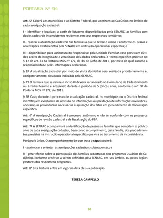 50
PORTARIA Nº 94
Art. 5º Caberá aos municípios e ao Distrito Federal, que aderiram ao CadÚnico, no âmbito de
cada averiguação cadastral:
I - identificar e localizar, a partir de listagens disponibilizadas pela SENARC, as famílias com
dados cadastrais inconsistentes residentes em seus respectivos territórios;
II - realizar a atualização cadastral das famílias a que se refere o inciso I, conforme os prazos e
orientações estabelecidos pela SENARC em instrução operacional específica; e
III - disponibilizar, para assinatura do Responsável pela Unidade Familiar, caso persistam dúvi-
das acerca da integridade e veracidade dos dados declarados, o termo específico previsto no
§ 1º do art. 23 da Portaria MDS nº 177, de 16 de junho de 2011, por meio do qual assume a
responsabilidade pelas informações declaradas.
§ 1º A atualização cadastral por meio de visita domiciliar será realizada prioritariamente e,
obrigatoriamente, nos casos indicados pela SENARC.
§ 2º O termo a que se refere o inciso III deverá ser anexado ao Formulário de Cadastramento
ou à Folha Resumo e arquivado durante o período de 5 (cinco) anos, conforme o art. 9º da
Portaria MDS nº 177, de 2011.
§ 3º Caso, durante o processo de atualização cadastral, os municípios ou o Distrito Federal
identifiquem evidências de omissão de informações ou prestação de informações inverídicas,
adotarão as providências necessárias à apuração dos fatos em procedimento de fiscalização
específico.
Art. 6° A Averiguação Cadastral é processo autônomo e não se confunde com os processos
específicos de revisão cadastral e de fiscalização do PBF.
Art. 7º A SENARC acompanhará a identificação de pessoas e famílias que compõem o público
alvo de cada averiguação cadastral, bem como o cumprimento, pela família, dos procedimen-
tos previstos na instrução operacional específica que visa ao tratamento da inconsistência.
Parágrafo único. O acompanhamento de que trata o caput poderá:
I - aprimorar e orientar as averiguações cadastrais subsequentes; e
II - gerar efeitos sobre a participação das famílias cadastradas nos programas usuários do Ca-
dÚnico, conforme critérios a serem definidos pela SENARC, em seu âmbito, ou pelos órgãos
gestores dos respectivos programas.
Art. 8° Esta Portaria entra em vigor na data de sua publicação.
TEREZA CAMPELLO
 