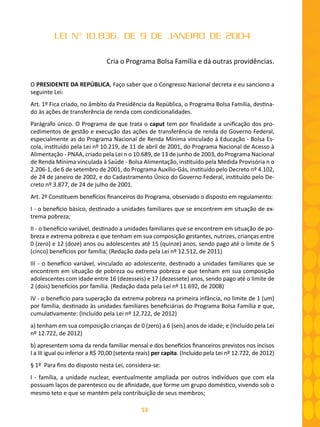 53
LEI Nº 10.836, DE 9 DE JANEIRO DE 2004
Cria o Programa Bolsa Família e dá outras providências.
O PRESIDENTE DA REPÚBLICA, Faço saber que o Congresso Nacional decreta e eu sanciono a
seguinte Lei:
Art. 1º Fica criado, no âmbito da Presidência da República, o Programa Bolsa Família, destina-
do às ações de transferência de renda com condicionalidades.
Parágrafo único. O Programa de que trata o caput tem por finalidade a unificação dos pro-
cedimentos de gestão e execução das ações de transferência de renda do Governo Federal,
especialmente as do Programa Nacional de Renda Mínima vinculado à Educação - Bolsa Es-
cola, instituído pela Lei nº 10.219, de 11 de abril de 2001, do Programa Nacional de Acesso à
Alimentação - PNAA, criado pela Lei n o 10.689, de 13 de junho de 2003, do Programa Nacional
de Renda Mínima vinculada à Saúde - Bolsa Alimentação, instituído pela Medida Provisória n o
2.206-1, de 6 de setembro de 2001, do Programa Auxílio-Gás, instituído pelo Decreto nº 4.102,
de 24 de janeiro de 2002, e do Cadastramento Único do Governo Federal, instituído pelo De-
creto nº 3.877, de 24 de julho de 2001.
Art. 2º Constituem benefícios financeiros do Programa, observado o disposto em regulamento:
I - o benefício básico, destinado a unidades familiares que se encontrem em situação de ex-
trema pobreza;
II - o benefício variável, destinado a unidades familiares que se encontrem em situação de po-
breza e extrema pobreza e que tenham em sua composição gestantes, nutrizes, crianças entre
0 (zero) e 12 (doze) anos ou adolescentes até 15 (quinze) anos, sendo pago até o limite de 5
(cinco) benefícios por família; (Redação dada pela Lei nº 12.512, de 2011)
III - o benefício variável, vinculado ao adolescente, destinado a unidades familiares que se
encontrem em situação de pobreza ou extrema pobreza e que tenham em sua composição
adolescentes com idade entre 16 (dezesseis) e 17 (dezessete) anos, sendo pago até o limite de
2 (dois) benefícios por família. (Redação dada pela Lei nº 11.692, de 2008)
IV - o benefício para superação da extrema pobreza na primeira infância, no limite de 1 (um)
por família, destinado às unidades familiares beneﬁciárias do Programa Bolsa Família e que,
cumulativamente: (Incluído pela Lei nº 12.722, de 2012)
a) tenham em sua composição crianças de 0 (zero) a 6 (seis) anos de idade; e (Incluído pela Lei
nº 12.722, de 2012)
b) apresentem soma da renda familiar mensal e dos benefícios financeiros previstos nos incisos
I a III igual ou inferior a R$ 70,00 (setenta reais) per capita. (Incluído pela Lei nº 12.722, de 2012)
§ 1º Para fins do disposto nesta Lei, considera-se:
I - família, a unidade nuclear, eventualmente ampliada por outros indivíduos que com ela
possuam laços de parentesco ou de afinidade, que forme um grupo doméstico, vivendo sob o
mesmo teto e que se mantém pela contribuição de seus membros;
 