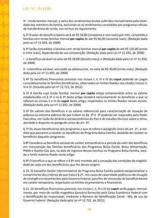 54
LEI Nº 10.836
III - renda familiar mensal, a soma dos rendimentos brutos auferidos mensalmente pela totali-
dade dos membros da família, excluindo-se os rendimentos concedidos por programas oficiais
de transferência de renda, nos termos do regulamento.
§ 2º O valor do benefício básico será de R$ 58,00 (cinqüenta e oito reais) por mês, concedido a
famílias com renda familiar mensal per capita de até R$ 60,00 (sessenta reais). (Redação dada
pela Lei nº 11.692, de 2008)
§ 3º Serão concedidos a famílias com renda familiar mensal per capita de até R$ 120,00 (cento
e vinte reais), dependendo de sua composição: (Redação dada pela Lei nº 11.692, de 2008)
I - o benefício variável no valor de R$ 18,00 (dezoito reais); e (Redação dada pela Lei nº 11.692,
de 2008)
II - o benefício variável, vinculado ao adolescente, no valor de R$ 30,00 (trinta reais). (Redação
dada pela Lei nº 11.692, de 2008)
§ 4º Os benefícios financeiros previstos nos incisos I, II, III e IV do caput poderão ser pagos
cumulativamente às famílias beneficiárias, observados os limites fixados nos citados incisos II,
III e IV. (Incluído pela Lei nº 12.722, de 2012)
§ 5º A família cuja renda familiar mensal per capita esteja compreendida entre os valores
estabelecidos no § 2º e no § 3º deste artigo receberá exclusivamente os benefícios a que se
referem os incisos II e III do caput deste artigo, respeitados os limites fixados nesses incisos.
(Redação dada pela Lei nº 11.692, de 2008)
§ 6º Os valores dos benefícios e os valores referenciais para caracterização de situação de
pobreza ou extrema pobreza de que tratam os §§ 2º e 3º poderão ser majorados pelo Poder
Executivo, em razão da dinâmica socioeconômica do País e de estudos técnicos sobre o tema,
atendido o disposto no parágrafo único do art. 6º.
§ 7º Os atuais beneficiários dos programas a que se refere o parágrafo único do art. 1º , à me-
dida que passarem a receber os benefícios do Programa Bolsa Família, deixarão de receber os
benefícios daqueles programas.
§ 8º Considera-se benefício variável de caráter extraordinário a parcela do valor dos benefícios
em manutenção das famílias beneficiárias dos Programas Bolsa Escola, Bolsa Alimentação,
PNAA e Auxílio-Gás que, na data de ingresso dessas famílias no Programa Bolsa Família, exce-
da o limite máximo fixado neste artigo.
§ 9º O benefício a que se refere o § 8º será mantido até a cessação das condições de elegibili-
dade de cada um dos beneficiários que lhe deram origem.
§ 10. O Conselho Gestor Interministerial do Programa Bolsa Família poderá excepcionalizar o
cumprimento dos critérios de que trata o § 2º , nos casos de calamidade pública ou de situação
de emergência reconhecidos pelo Governo Federal, para fins de concessão do benefício básico
em caráter temporário, respeitados os limites orçamentários e financeiros.
§ 11. Os benefícios financeiros previstos nos incisos I, II, III e IV do caput serão pagos, mensal-
mente, por meio de cartão magnético bancário fornecido pela Caixa Econômica Federal com
a identificação do responsável, mediante o Número de Identificação Social - NIS, de uso do
Governo Federal. (Redação dada pela Lei nº 12.722, de 2012)
 