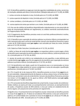 55
LEI Nº 10.836
§ 12. Os benefícios poderão ser pagos por meio das seguintes modalidades de contas, nos termos
de resoluções adotadas pelo Banco Central do Brasil: (Redação dada pela Lei nº 11.692, de 2008)
I – contas-correntes de depósito à vista; (Incluído pela Lei nº 11.692, de 2008)
II - contas especiais de depósito à vista; (Incluído pela Lei nº 11.692, de 2008)
III - contas contábeis; e (Incluído pela Lei nº 11.692, de 2008)
IV - outras espécies de contas que venham a ser criadas. (Incluído pela Lei nº 11.692, de 2008)
§ 13. No caso de créditos de benefícios disponibilizados indevidamente ou com prescrição do
prazo de movimentação definido em regulamento, os créditos reverterão automaticamente
ao Programa Bolsa Família.
§ 14. O pagamento dos benefícios previstos nesta Lei será feito preferencialmente à mulher,
na forma do regulamento.
§ 15. O benefício para superação da extrema pobreza na primeira infância corresponderá ao
valor necessário para que a soma da renda familiar mensal e dos benefícios ﬁnanceiros supere
o valor de R$ 70,00 (setenta reais) per capita e será calculado por faixas de renda. (Incluído
pela Lei nº 12.722, de 2012)
§ 16. Caberá ao Poder Executivo: (Incluído pela Lei nº 12.722, de 2012)
I - deﬁnir as faixas de renda familiar per capita e os respectivos valores a serem pagos a título
de benefício para superação da extrema pobreza na primeira infância, conforme previsto no §
15; e (Incluído pela Lei nº 12.722, de 2012)
II - ajustar, de acordo com critério a ser estabelecido em ato especíﬁco, o valor deﬁnido para
a renda familiar per capita, para ﬁns do pagamento do benefício para superação da extrema
pobreza na primeira infância. (Incluído pela Lei nº 12.722, de 2012)
§ 17. Os beneficiários com idade a partir de 14 (quatorze) anos e os mencionados no inciso
III do caput deste artigo poderão ter acesso a programas e cursos de educação e qualificação
profissionais. (Incluído pela Lei nº 12.817, de 2013)
Art. 2º-A. A partir de 1o de março de 2013, o benefício previsto no inciso IV do caput do art.
2o será estendido, independentemente do disposto na alínea a desse inciso, às famílias bene-
ficiárias que apresentem soma da renda familiar mensal e dos benefícios financeiros previstos
nos incisos I a III do caput do art. 2o, igual ou inferior a R$ 70,00 (setenta reais) per capita.
(Incluído pela Lei nº 12.817, de 2013)
Art. 3º A concessão dos benefícios dependerá do cumprimento, no que couber, de condiciona-
lidades relativas ao exame pré-natal, ao acompanhamento nutricional, ao acompanhamento
de saúde, à freqüência escolar de 85% (oitenta e cinco por cento) em estabelecimento de
ensino regular, sem prejuízo de outras previstas em regulamento.
Parágrafo único. O acompanhamento da freqüência escolar relacionada ao benefício previsto
no inciso III do caput do art. 2º desta Lei considerará 75% (setenta e cinco por cento) de fre-
qüência, em conformidade com o previsto no inciso VI do caput do art. 24 da Lei nº 9.394, de
20 de dezembro de 1996. (Incluído pela Lei nº 11.692, de 2008)
 