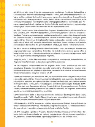 56
LEI Nº 10.836
Art. 4º Fica criado, como órgão de assessoramento imediato do Presidente da República, o
Conselho Gestor Interministerial do Programa Bolsa Família, com a finalidade de formular e in-
tegrar políticas públicas, definir diretrizes, normas e procedimentos sobre o desenvolvimento
e implementação do Programa Bolsa Família, bem como apoiar iniciativas para instituição de
políticas públicas sociais visando promover a emancipação das famílias beneficiadas pelo Pro-
grama nas esferas federal, estadual, do Distrito Federal e municipal, tendo as competências,
composição e funcionamento estabelecidos em ato do Poder Executivo.
Art. 5º O Conselho Gestor Interministerial do Programa Bolsa Família contará com uma Secre-
taria-Executiva, com a finalidade de coordenar, supervisionar, controlar e avaliar a operaciona-
lização do Programa, compreendendo o cadastramento único, a supervisão do cumprimento
das condicionalidades, o estabelecimento de sistema de monitoramento, avaliação, gestão
orçamentária e financeira, a definição das formas de participação e controle social e a interlo-
cução com as respectivas instâncias, bem como a articulação entre o Programa e as políticas
públicas sociais de iniciativa dos governos federal, estadual, do Distrito Federal e municipal.
Art. 6º As despesas do Programa Bolsa Família correrão à conta das dotações alocadas nos
programas federais de transferência de renda e no Cadastramento Único a que se refere o
parágrafo único do art. 1º, bem como de outras dotações do Orçamento da Seguridade Social
da União que vierem a ser consignadas ao Programa.
Parágrafo único. O Poder Executivo deverá compatibilizar a quantidade de beneﬁciários do
Programa Bolsa Família com as dotações orçamentárias existentes.
Art. 7º Compete à Secretaria-Executiva do Programa Bolsa Família promover os atos admi-
nistrativos e de gestão necessários à execução orçamentária e financeira dos recursos origi-
nalmente destinados aos programas federais de transferência de renda e ao Cadastramento
Único mencionados no parágrafo único do art. 1º.
§ 1º Excepcionalmente, no exercício de 2003, os atos administrativos e de gestão necessários
à execução orçamentária e financeira, em caráter obrigatório, para pagamento dos benefícios
e dos serviços prestados pelo agente operador e, em caráter facultativo, para o gerenciamento
do Programa Bolsa Família, serão realizados pelos Ministérios da Educação, da Saúde, de Mi-
nas e Energia e pelo Gabinete do Ministro Extraordinário de Segurança Alimentar e Combate
à Fome, observada orientação emanada da Secretaria-Executiva do Programa Bolsa Família
quanto aos beneficiários e respectivos benefícios.
§ 2º No exercício de 2003, as despesas relacionadas à execução dos Programas Bolsa Escola,
Bolsa Alimentação, PNAA e Auxílio-Gás continuarão a ser executadas orçamentária e financei-
ramente pelos respectivos Ministérios e órgãos responsáveis.
§ 3º No exercício de 2004, as dotações relativas aos programas federais de transferência de
renda e ao Cadastramento Único, referidos no parágrafo único do art. 1º , serão descentraliza-
das para o órgão responsável pela execução do Programa Bolsa Família.
Art. 8º A execução e a gestão do Programa Bolsa Família são públicas e governamentais e dar-
-se-ão de forma descentralizada, por meio da conjugação de esforços entre os entes federa-
dos, observada a intersetorialidade, a participação comunitária e o controle social.
 