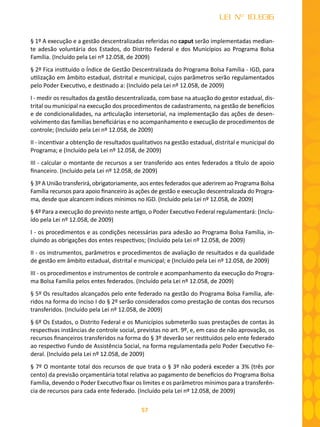 57
LEI Nº 10.836
§ 1º A execução e a gestão descentralizadas referidas no caput serão implementadas median-
te adesão voluntária dos Estados, do Distrito Federal e dos Municípios ao Programa Bolsa
Família. (Incluído pela Lei nº 12.058, de 2009)
§ 2º Fica instituído o Índice de Gestão Descentralizada do Programa Bolsa Família - IGD, para
utilização em âmbito estadual, distrital e municipal, cujos parâmetros serão regulamentados
pelo Poder Executivo, e destinado a: (Incluído pela Lei nº 12.058, de 2009)
I - medir os resultados da gestão descentralizada, com base na atuação do gestor estadual, dis-
trital ou municipal na execução dos procedimentos de cadastramento, na gestão de benefícios
e de condicionalidades, na articulação intersetorial, na implementação das ações de desen-
volvimento das famílias beneficiárias e no acompanhamento e execução de procedimentos de
controle; (Incluído pela Lei nº 12.058, de 2009)
II - incentivar a obtenção de resultados qualitativos na gestão estadual, distrital e municipal do
Programa; e (Incluído pela Lei nº 12.058, de 2009)
III - calcular o montante de recursos a ser transferido aos entes federados a título de apoio
financeiro. (Incluído pela Lei nº 12.058, de 2009)
§ 3º A União transferirá, obrigatoriamente, aos entes federados que aderirem ao Programa Bolsa
Família recursos para apoio financeiro às ações de gestão e execução descentralizada do Progra-
ma, desde que alcancem índices mínimos no IGD. (Incluído pela Lei nº 12.058, de 2009)
§ 4º Para a execução do previsto neste artigo, o Poder Executivo Federal regulamentará: (Inclu-
ído pela Lei nº 12.058, de 2009)
I - os procedimentos e as condições necessárias para adesão ao Programa Bolsa Família, in-
cluindo as obrigações dos entes respectivos; (Incluído pela Lei nº 12.058, de 2009)
II - os instrumentos, parâmetros e procedimentos de avaliação de resultados e da qualidade
de gestão em âmbito estadual, distrital e municipal; e (Incluído pela Lei nº 12.058, de 2009)
III - os procedimentos e instrumentos de controle e acompanhamento da execução do Progra-
ma Bolsa Família pelos entes federados. (Incluído pela Lei nº 12.058, de 2009)
§ 5º Os resultados alcançados pelo ente federado na gestão do Programa Bolsa Família, afe-
ridos na forma do inciso I do § 2º serão considerados como prestação de contas dos recursos
transferidos. (Incluído pela Lei nº 12.058, de 2009)
§ 6º Os Estados, o Distrito Federal e os Municípios submeterão suas prestações de contas às
respectivas instâncias de controle social, previstas no art. 9º, e, em caso de não aprovação, os
recursos financeiros transferidos na forma do § 3º deverão ser restituídos pelo ente federado
ao respectivo Fundo de Assistência Social, na forma regulamentada pelo Poder Executivo Fe-
deral. (Incluído pela Lei nº 12.058, de 2009)
§ 7º O montante total dos recursos de que trata o § 3º não poderá exceder a 3% (três por
cento) da previsão orçamentária total relativa ao pagamento de benefícios do Programa Bolsa
Família, devendo o Poder Executivo fixar os limites e os parâmetros mínimos para a transferên-
cia de recursos para cada ente federado. (Incluído pela Lei nº 12.058, de 2009)
 