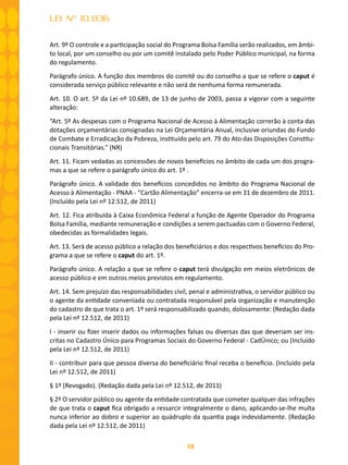 58
LEI Nº 10.836
Art. 9º O controle e a participação social do Programa Bolsa Família serão realizados, em âmbi-
to local, por um conselho ou por um comitê instalado pelo Poder Público municipal, na forma
do regulamento.
Parágrafo único. A função dos membros do comitê ou do conselho a que se refere o caput é
considerada serviço público relevante e não será de nenhuma forma remunerada.
Art. 10. O art. 5º da Lei nº 10.689, de 13 de junho de 2003, passa a vigorar com a seguinte
alteração:
“Art. 5º As despesas com o Programa Nacional de Acesso à Alimentação correrão à conta das
dotações orçamentárias consignadas na Lei Orçamentária Anual, inclusive oriundas do Fundo
de Combate e Erradicação da Pobreza, instituído pelo art. 79 do Ato das Disposições Constitu-
cionais Transitórias.” (NR)
Art. 11. Ficam vedadas as concessões de novos benefícios no âmbito de cada um dos progra-
mas a que se refere o parágrafo único do art. 1º .
Parágrafo único. A validade dos benefícios concedidos no âmbito do Programa Nacional de
Acesso à Alimentação - PNAA - “Cartão Alimentação” encerra-se em 31 de dezembro de 2011.
(Incluído pela Lei nº 12.512, de 2011)
Art. 12. Fica atribuída à Caixa Econômica Federal a função de Agente Operador do Programa
Bolsa Família, mediante remuneração e condições a serem pactuadas com o Governo Federal,
obedecidas as formalidades legais.
Art. 13. Será de acesso público a relação dos beneficiários e dos respectivos benefícios do Pro-
grama a que se refere o caput do art. 1º.
Parágrafo único. A relação a que se refere o caput terá divulgação em meios eletrônicos de
acesso público e em outros meios previstos em regulamento.
Art. 14. Sem prejuízo das responsabilidades civil, penal e administrativa, o servidor público ou
o agente da entidade conveniada ou contratada responsável pela organização e manutenção
do cadastro de que trata o art. 1º será responsabilizado quando, dolosamente: (Redação dada
pela Lei nº 12.512, de 2011)
I - inserir ou fizer inserir dados ou informações falsas ou diversas das que deveriam ser ins-
critas no Cadastro Único para Programas Sociais do Governo Federal - CadÚnico; ou (Incluído
pela Lei nº 12.512, de 2011)
II - contribuir para que pessoa diversa do beneficiário final receba o benefício. (Incluído pela
Lei nº 12.512, de 2011)
§ 1º (Revogado). (Redação dada pela Lei nº 12.512, de 2011)
§ 2º O servidor público ou agente da entidade contratada que cometer qualquer das infrações
de que trata o caput fica obrigado a ressarcir integralmente o dano, aplicando-se-lhe multa
nunca inferior ao dobro e superior ao quádruplo da quantia paga indevidamente. (Redação
dada pela Lei nº 12.512, de 2011)
 