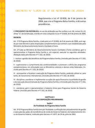 60
DECRETO Nº 5.209 DE 17 DE SETEMBRO DE 2004
Regulamenta a Lei nº 10.836, de 9 de janeiro de
2004, que cria o Programa Bolsa Família, e dá outras
providências.
O PRESIDENTE DA REPÚBLICA, no uso da atribuição que lhe confere o art. 84, incisos IV e VI,
alínea “a”, da Constituição, e tendo em vista o disposto na Lei nº 10.836, de 9 de janeiro de 2004,
DECRETA:
Art. 1º O Programa Bolsa Família, criado pela Lei nº 10.836, de 9 de janeiro de 2004, será regi-
do por este Decreto e pelas disposições complementares que venham a ser estabelecidas pelo
Ministério do Desenvolvimento Social e Combate à Fome.
Art. 2º Cabe ao Ministério do Desenvolvimento Social e Combate à Fome coordenar, gerir e
operacionalizar o Programa Bolsa Família e, em especial, executar as seguintes atividades:
(Redação dada pelo Decreto nº 7.332, de 2010)
I - realizar a gestão dos benefícios do Programa Bolsa Família; (Incluído pelo Decreto nº 7.332,
de 2010)
II - supervisionar o cumprimento das condicionalidades e promover a oferta dos programas
complementares, em articulação com os Ministérios setoriais e demais entes federados; (In-
cluído pelo Decreto nº 7.332, de 2010)
III - acompanhar e fiscalizar a execução do Programa Bolsa Família, podendo utilizar-se, para
tanto, de mecanismos intersetoriais; (Incluído pelo Decreto nº 7.332, de 2010)
IV - disciplinar, coordenar e implementar as ações de apoio financeiro à qualidade da gestão
e da execução descentralizada do Programa Bolsa Família; e (Incluído pelo Decreto nº 7.332,
de 2010)
V - coordenar, gerir e operacionalizar o Cadastro Único para Programas Sociais do Governo
Federal. (Incluído pelo Decreto nº 7.332, de 2010)
CAPÍTULO I
DAS DISPOSIÇÕES PRELIMINARES
Seção I
Da Finalidade do Programa Bolsa Família
Art. 3º O Programa Bolsa Família tem por finalidade a unificação dos procedimentos de gestão
e execução das ações de transferência de renda do Governo Federal e do Cadastramento Úni-
co do Governo Federal, instituído pelo Decreto nº 3.877, de 24 de julho de 2001.
 