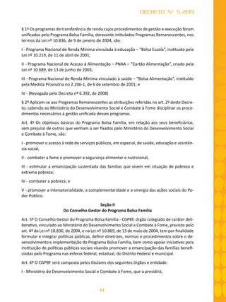 61
DECRETO Nº 5.209
§ 1º Os programas de transferência de renda cujos procedimentos de gestão e execução foram
unificados pelo Programa Bolsa Família, doravante intitulados Programas Remanescentes, nos
termos da Lei nº 10.836, de 9 de janeiro de 2004, são:
I - Programa Nacional de Renda Mínima vinculada à educação – “Bolsa Escola”, instituído pela
Lei nº 10.219, de 11 de abril de 2001;
II - Programa Nacional de Acesso à Alimentação – PNAA – “Cartão Alimentação”, criado pela
Lei nº 10.689, de 13 de junho de 2003;
III - Programa Nacional de Renda Mínima vinculado à saúde – “Bolsa Alimentação”, instituído
pela Medida Provisória no 2.206-1, de 6 de setembro de 2001; e
IV - (Revogado pelo Decreto nº 6.392, de 2008)
§ 2º Aplicam-se aos Programas Remanescentes as atribuições referidas no art. 2º deste Decre-
to, cabendo ao Ministério do Desenvolvimento Social e Combate à Fome disciplinar os proce-
dimentos necessários à gestão unificada desses programas.
Art. 4º Os objetivos básicos do Programa Bolsa Família, em relação aos seus beneficiários,
sem prejuízo de outros que venham a ser fixados pelo Ministério do Desenvolvimento Social
e Combate à Fome, são:
I - promover o acesso à rede de serviços públicos, em especial, de saúde, educação e assistên-
cia social;
II - combater a fome e promover a segurança alimentar e nutricional;
III - estimular a emancipação sustentada das famílias que vivem em situação de pobreza e
extrema pobreza;
IV - combater a pobreza; e
V - promover a intersetorialidade, a complementaridade e a sinergia das ações sociais do Po-
der Público.
Seção II
Do Conselho Gestor do Programa Bolsa Família
Art. 5º O Conselho Gestor do Programa Bolsa Família - CGPBF, órgão colegiado de caráter deli-
berativo, vinculado ao Ministério do Desenvolvimento Social e Combate à Fome, previsto pelo
art. 4º da Lei nº 10.836, de 2004, e na Lei nº 10.869, de 13 de maio de 2004, tem por finalidade
formular e integrar políticas públicas, definir diretrizes, normas e procedimentos sobre o de-
senvolvimento e implementação do Programa Bolsa Família, bem como apoiar iniciativas para
instituição de políticas públicas sociais visando promover a emancipação das famílias benefi-
ciadas pelo Programa nas esferas federal, estadual, do Distrito Federal e municipal.
Art. 6º O CGPBF será composto pelos titulares dos seguintes órgãos e entidade:
I - Ministério do Desenvolvimento Social e Combate à Fome, que o presidirá;
 