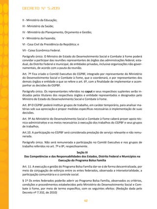 62
DECRETO Nº 5.209
II - Ministério da Educação;
III - Ministério da Saúde;
IV - Ministério do Planejamento, Orçamento e Gestão;
V - Ministério da Fazenda;
VI - Casa Civil da Presidência da República; e
VII - Caixa Econômica Federal.
Parágrafo único. O Ministro de Estado do Desenvolvimento Social e Combate à Fome poderá
convidar a participar das reuniões representantes de órgãos das administrações federal, esta-
dual, do Distrito Federal e municipal, de entidades privadas, inclusive organizações não-gover-
namentais, de acordo com a pauta da reunião.
Art. 7º Fica criado o Comitê Executivo do CGPBF, integrado por representante do Ministério
do Desenvolvimento Social e Combate à Fome, que o coordenará, e por representantes dos
demais órgãos e entidade a que se refere o art. 6º, com a finalidade de implementar e acom-
panhar as decisões do CGPBF.
Parágrafo único. Os representantes referidos no caput e seus respectivos suplentes serão in-
dicados pelos titulares dos respectivos órgãos e entidade representados e designados pelo
Ministro de Estado do Desenvolvimento Social e Combate à Fome.
Art. 8º O CGPBF poderá instituir grupos de trabalho, em caráter temporário, para analisar ma-
térias sob sua apreciação e propor medidas específicas necessárias à implementação de suas
decisões.
Art. 9º Ao Ministério do Desenvolvimento Social e Combate à Fome caberá prover apoio téc-
nico-administrativo e os meios necessários à execução dos trabalhos do CGPBF e seus grupos
de trabalhos.
Art.10. A participação no CGPBF será considerada prestação de serviço relevante e não remu-
nerada.
Parágrafo único. Não será remunerada a participação no Comitê Executivo e nos grupos de
trabalho referidos no art. 7º e 8º, respectivamente.
Seção III
Das Competências e das Responsabilidades dos Estados, Distrito Federal e Municípios na
Execução do Programa Bolsa Família
Art. 11. A execução e gestão do Programa Bolsa Família dar-se-á de forma descentralizada, por
meio da conjugação de esforços entre os entes federados, observada a intersetorialidade, a
participação comunitária e o controle social.
§ 1º Os entes federados poderão aderir ao Programa Bolsa Família, observados os critérios,
condições e procedimentos estabelecidos pelo Ministério do Desenvolvimento Social e Com-
bate à Fome, por meio de termo específico, com os seguintes efeitos: (Redação dada pelo
Decreto nº 7.332, de 2010)
 