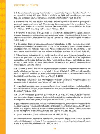 64
DECRETO Nº 5.209
§ 2º Os resultados alcançados pelo ente federado na gestão do Programa Bolsa Família, aferidos
na forma do inciso I do § 2º do art. 8º da Lei nº 10.836, de 2004, serão considerados como pres-
tação de contas dos recursos transferidos. (Incluído pelo Decreto nº 7.332, de 2010)
§ 3º O montante total dos recursos não poderá exceder a previsão de recursos para apoio à
gestão divulgada anualmente pelo Ministério do Desenvolvimento Social e Combate à Fome
para os entes federados, observados os limites fixados de acordo com o § 7º do art. 8º da Lei
nº 10.836, de 2004. (Incluído pelo Decreto nº 7.332, de 2010)
§ 4º Para fins de cálculo do IGD-E, poderão ser considerados dados relativos à gestão descen-
tralizada dos respectivos Municípios, sem prejuízo de outros critérios, na forma definida em
ato do Ministério do Desenvolvimento Social e Combate à Fome. (Incluído pelo Decreto nº
7.332, de 2010)
§ 5º Os repasses dos recursos para apoio financeiro às ações de gestão e execução descentrali-
zada do Programa Bolsa Família previstos no § 3º do art. 8º da Lei nº 10.836, de 2004, serão re-
alizados diretamente do Fundo Nacional de Assistência Social aos Fundos de Assistência Social
dos Estados, dos Municípios e do Distrito Federal. (Incluído pelo Decreto nº 7.332, de 2010)
§ 6º Para fins de fortalecimento das instâncias de controle social dos entes federados, pelo
menos três por cento dos recursos transferidos para apoio financeiro às ações de gestão e
execução descentralizada do Programa Bolsa Família serão destinados a atividades de apoio
técnico e operacional ao respectivo colegiado, na forma fixada pelo Ministério do Desenvolvi-
mento Social e Combate à Fome.
Art. 11-B. O IGD medirá a qualidade da gestão descentralizada do Programa Bolsa Família, em
conformidade com o disposto no inciso I do § 2º do art. 8º da Lei nº 10.836, de 2004, conside-
rando as seguintes variáveis, entre outras fixadas pelo Ministério do Desenvolvimento Social e
Combate à Fome: (Incluído pelo Decreto nº 7.332, de 2010)
I - integridade e atualização das informações do Cadastro Único para Programas Sociais do
Governo Federal; e (Incluído pelo Decreto nº 7.332, de 2010)
II - envio das informações sobre o acompanhamento do cumprimento das condicionalidades
nas áreas de saúde e educação pelos beneficiários do Programa Bolsa Família. (Incluído pelo
Decreto nº 7.332, de 2010)
Art. 11-C. Os recursos de que trata o § 3º do art. 8º da Lei nº 10.836, de 2004, deverão ser apli-
cados nas ações de gestão e execução descentralizada do Programa Bolsa Família, em especial
nas seguintes atividades: (Redação dada pelo Decreto nº 7.852, de 2012)
I - gestão de condicionalidades, realizada de forma intersetorial, compreendendo as atividades
necessárias para o registro, sistematização e análise das informações relacionadas à frequên-
cia escolar, à agenda de saúde e a outras ações que venham a ser fixadas como condicionali-
dades do Programa Bolsa Família; (Incluído pelo Decreto nº 7.332, de 2010)
II - gestão de benefícios; (Incluído pelo Decreto nº 7.332, de 2010)
III - acompanhamento das famílias beneficiárias, em especial daquelas em situação de maior
vulnerabilidade social, realizada de forma articulada entre as áreas de assistência social, saúde
e educação; (Incluído pelo Decreto nº 7.332, de 2010)
 