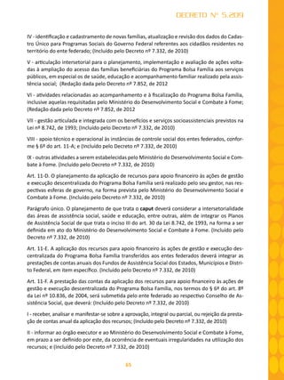 65
DECRETO Nº 5.209
IV - identificação e cadastramento de novas famílias, atualização e revisão dos dados do Cadas-
tro Único para Programas Sociais do Governo Federal referentes aos cidadãos residentes no
território do ente federado; (Incluído pelo Decreto nº 7.332, de 2010)
V - articulação intersetorial para o planejamento, implementação e avaliação de ações volta-
das à ampliação do acesso das famílias beneficiárias do Programa Bolsa Família aos serviços
públicos, em especial os de saúde, educação e acompanhamento familiar realizado pela assis-
tência social; (Redação dada pelo Decreto nº 7.852, de 2012
VI - atividades relacionadas ao acompanhamento e à fiscalização do Programa Bolsa Família,
inclusive aquelas requisitadas pelo Ministério do Desenvolvimento Social e Combate à Fome;
(Redação dada pelo Decreto nº 7.852, de 2012
VII - gestão articulada e integrada com os benefícios e serviços socioassistenciais previstos na
Lei nº 8.742, de 1993; (Incluído pelo Decreto nº 7.332, de 2010)
VIII - apoio técnico e operacional às instâncias de controle social dos entes federados, confor-
me § 6º do art. 11-A; e (Incluído pelo Decreto nº 7.332, de 2010)
IX - outras atividades a serem estabelecidas pelo Ministério do Desenvolvimento Social e Com-
bate à Fome. (Incluído pelo Decreto nº 7.332, de 2010)
Art. 11-D. O planejamento da aplicação de recursos para apoio financeiro às ações de gestão
e execução descentralizada do Programa Bolsa Família será realizado pelo seu gestor, nas res-
pectivas esferas de governo, na forma prevista pelo Ministério do Desenvolvimento Social e
Combate à Fome. (Incluído pelo Decreto nº 7.332, de 2010)
Parágrafo único. O planejamento de que trata o caput deverá considerar a intersetorialidade
das áreas de assistência social, saúde e educação, entre outras, além de integrar os Planos
de Assistência Social de que trata o inciso III do art. 30 da Lei 8.742, de 1993, na forma a ser
definida em ato do Ministério do Desenvolvimento Social e Combate à Fome. (Incluído pelo
Decreto nº 7.332, de 2010)
Art. 11-E. A aplicação dos recursos para apoio financeiro às ações de gestão e execução des-
centralizada do Programa Bolsa Família transferidos aos entes federados deverá integrar as
prestações de contas anuais dos Fundos de Assistência Social dos Estados, Municípios e Distri-
to Federal, em item específico. (Incluído pelo Decreto nº 7.332, de 2010)
Art. 11-F. A prestação das contas da aplicação dos recursos para apoio financeiro às ações de
gestão e execução descentralizada do Programa Bolsa Família, nos termos do § 6º do art. 8º
da Lei nº 10.836, de 2004, será submetida pelo ente federado ao respectivo Conselho de As-
sistência Social, que deverá: (Incluído pelo Decreto nº 7.332, de 2010)
I - receber, analisar e manifestar-se sobre a aprovação, integral ou parcial, ou rejeição da presta-
ção de contas anual da aplicação dos recursos; (Incluído pelo Decreto nº 7.332, de 2010)
II - informar ao órgão executor e ao Ministério do Desenvolvimento Social e Combate à Fome,
em prazo a ser definido por este, da ocorrência de eventuais irregularidades na utilização dos
recursos; e (Incluído pelo Decreto nº 7.332, de 2010)
 