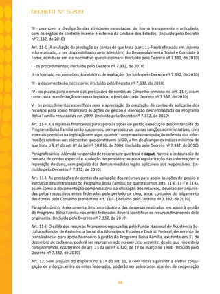 66
DECRETO Nº 5.209
III - promover a divulgação das atividades executadas, de forma transparente e articulada,
com os órgãos de controle interno e externo da União e dos Estados. (Incluído pelo Decreto
nº 7.332, de 2010)
Art. 11-G. A avaliação da prestação de contas de que trata o art. 11-F será efetuada em sistema
informatizado, a ser disponibilizado pelo Ministério do Desenvolvimento Social e Combate à
Fome, com base em ato normativo que disciplinará: (Incluído pelo Decreto nº 7.332, de 2010)
I - os procedimentos; (Incluído pelo Decreto nº 7.332, de 2010)
II - o formato e o conteúdo do relatório de avaliação; (Incluído pelo Decreto nº 7.332, de 2010)
III - a documentação necessária; (Incluído pelo Decreto nº 7.332, de 2010)
IV - os prazos para o envio das prestações de contas ao Conselho previsto no art. 11-F, assim
como para manifestação desses colegiados; e (Incluído pelo Decreto nº 7.332, de 2010)
V - os procedimentos específicos para a apreciação da prestação de contas da aplicação dos
recursos para apoio financeiro às ações de gestão e execução descentralizada do Programa
Bolsa Família repassados em 2009. (Incluído pelo Decreto nº 7.332, de 2010)
Art. 11-H. Os repasses financeiros para apoio às ações de gestão e execução descentralizada do
Programa Bolsa Família serão suspensos, sem prejuízo de outras sanções administrativas, civis
e penais previstas na legislação em vigor, quando comprovada manipulação indevida das infor-
mações relativas aos elementos que constituem o IGD, a fim de alcançar os índices mínimos de
que trata o § 3º do art. 8º da Lei nº 10.836, de 2004. (Incluído pelo Decreto nº 7.332, de 2010)
Parágrafo único. Além da suspensão de recursos de que trata o caput, haverá a instauração de
tomada de contas especial e a adoção de providências para regularização das informações e
reparação do dano, sem prejuízo das demais medidas legais aplicáveis aos responsáveis. (In-
cluído pelo Decreto nº 7.332, de 2010)
Art. 11-I. As prestações de contas da aplicação dos recursos para apoio às ações de gestão e
execução descentralizada do Programa Bolsa Família, de que tratam os arts. 11-E, 11-F e 11-G,
assim como a documentação comprobatória da utilização dos recursos, deverão ser arquiva-
das pelos respectivos entes federados pelo período de cinco anos, contados do julgamento
das contas pelo Conselho previsto no art. 11-F. (Incluído pelo Decreto nº 7.332, de 2010)
Parágrafo único. A documentação comprobatória das despesas realizadas em apoio à gestão
do Programa Bolsa Família nos entes federados deverá identificar os recursos financeiros dele
originários. (Incluído pelo Decreto nº 7.332, de 2010)
Art. 11-J. O saldo dos recursos financeiros repassados pelo Fundo Nacional de Assistência So-
cial aos Fundos de Assistência Social dos Municípios, Estados e Distrito Federal, decorrente de
transferências para apoio financeiro à gestão do Programa Bolsa Família, existente em 31 de
dezembro de cada ano, poderá ser reprogramado no exercício seguinte, desde que não esteja
comprometido, nos termos do art. 73 da Lei nº 4.320, de 17 de março de 1964. (Incluído pelo
Decreto nº 7.332, de 2010)
Art. 12. Sem prejuízo do disposto no § 1º do art. 11, e com vistas a garantir a efetiva conju-
gação de esforços entre os entes federados, poderão ser celebrados acordos de cooperação
 