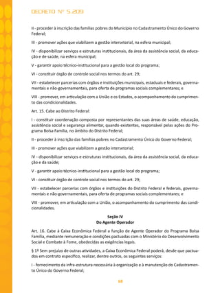 68
DECRETO Nº 5.209
II - proceder à inscrição das famílias pobres do Município no Cadastramento Único do Governo
Federal;
III - promover ações que viabilizem a gestão intersetorial, na esfera municipal;
IV - disponibilizar serviços e estruturas institucionais, da área da assistência social, da educa-
ção e de saúde, na esfera municipal;
V - garantir apoio técnico-institucional para a gestão local do programa;
VI - constituir órgão de controle social nos termos do art. 29;
VII - estabelecer parcerias com órgãos e instituições municipais, estaduais e federais, governa-
mentais e não-governamentais, para oferta de programas sociais complementares; e
VIII - promover, em articulação com a União e os Estados, o acompanhamento do cumprimen-
to das condicionalidades.
Art. 15. Cabe ao Distrito Federal:
I - constituir coordenação composta por representantes das suas áreas de saúde, educação,
assistência social e segurança alimentar, quando existentes, responsável pelas ações do Pro-
grama Bolsa Família, no âmbito do Distrito Federal;
II - proceder à inscrição das famílias pobres no Cadastramento Único do Governo Federal;
III - promover ações que viabilizem a gestão intersetorial;
IV - disponibilizar serviços e estruturas institucionais, da área da assistência social, da educa-
ção e da saúde;
V - garantir apoio técnico-institucional para a gestão local do programa;
VI - constituir órgão de controle social nos termos do art. 29;
VII - estabelecer parcerias com órgãos e instituições do Distrito Federal e federais, governa-
mentais e não-governamentais, para oferta de programas sociais complementares; e
VIII - promover, em articulação com a União, o acompanhamento do cumprimento das condi-
cionalidades.
Seção IV
Do Agente Operador
Art. 16. Cabe à Caixa Econômica Federal a função de Agente Operador do Programa Bolsa
Família, mediante remuneração e condições pactuadas com o Ministério do Desenvolvimento
Social e Combate à Fome, obedecidas as exigências legais.
§ 1º Sem prejuízo de outras atividades, a Caixa Econômica Federal poderá, desde que pactua-
dos em contrato específico, realizar, dentre outros, os seguintes serviços:
I - fornecimento da infra-estrutura necessária à organização e à manutenção do Cadastramen-
to Único do Governo Federal;
 
