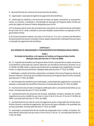 69
DECRETO Nº 5.209
II - desenvolvimento dos sistemas de processamento de dados;
III - organização e operação da logística de pagamento dos benefícios;
IV - elaboração de relatórios e fornecimento de bases de dados necessários ao acompanha-
mento, ao controle, à avaliação e à fiscalização da execução do Programa Bolsa Família por
parte dos órgãos do Governo Federal designados para tal fim.
§ 2º As despesas decorrentes dos procedimentos necessários ao cumprimento das atribuições
de que trata o § 1º, serão custeadas à conta das dotações orçamentárias consignadas ao Pro-
grama Bolsa Família.
§ 3º A Caixa Econômica Federal, com base no § 2º do art. 12 e com a anuência do Ministério
do Desenvolvimento Social e Combate à Fome, poderá subcontratar instituição financeira para
a realização do pagamento dos benefícios.
CAPÍTULO II
DAS NORMAS DE ORGANIZAÇÃO E FUNCIONAMENTO DO PROGRAMA BOLSA FAMÍLIA
Seção I
Da Gestão de Benefícios e do Ingresso de Famílias no Programa Bolsa Família
(Redação dada pelo Decreto nº 7.013, de 2009)
Art. 17. A gestão dos benefícios do Programa Bolsa Família compreende as etapas necessárias
à transferência continuada dos valores referentes aos benefícios financeiros previstos na Lei
nº 10.836, de 2004, desde o ingresso das famílias até seu desligamento, englobando, principal-
mente, os seguintes procedimentos: (Redação dada pelo Decreto nº 7.013, de 2009)
I - habilitação e seleção de famílias cadastradas no Cadastro Único para Programas Sociais do
Governo Federal e concessão dos benefícios financeiros do Programa Bolsa Família; (Incluído
pelo Decreto nº 7.013, de 2009)
II - administração dos benefícios para implantação, continuidade dos pagamentos e controle da
situação e composição dos benefícios financeiros; (Incluído pelo Decreto nº 7.013, de 2009)
III - monitoramento da emissão e entrega da notificação sobre a concessão de benefício ao seu
titular; (Incluído pelo Decreto nº 7.013, de 2009)
IV - acompanhamento dos processos de emissão, expedição, entrega e ativação dos cartões
magnéticos da conta contábil de que trata o inciso III do § 12 do art. 2º da Lei nº 10.836, de
2004; e (Incluído pelo Decreto nº 7.013, de 2009)
V - acompanhamento da rede de canais de pagamento posta à disposição das famílias bene-
ficiárias durante o período de pagamento, das formas de saque utilizadas e da qualidade dos
serviços prestados. (Incluído pelo Decreto nº 7.013, de 2009)
VI - promoção e acompanhamento de acordos de cooperação entre a União, os Estados, Dis-
trito Federal e Municípios de que trata o inciso III do § 1º do art. 12. (Incluído pelo Decreto nº
7.332, de 2010)
 
