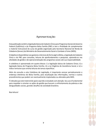 7
Apresentação
EstapublicaçãocontémalegislaçãobásicadoCadastroÚnicoparaProgramasSociaisdoGoverno
Federal (CadÚnico) e do Programa Bolsa Família (PBF) e tem a finalidade de complementar
o material instrucional do curso de gestão organizado pela Secretaria Nacional de Renda de
Cidadania (Senarc) do Ministério de Desenvolvimento Social e Combate à Fome (MDS).
Oobjetivoédisponibilizaraosgestoresetécnicosdeformaágileefetiva,alegislaçãodoCadastro
Único e do PBF, para consultas, leituras de aprofundamento e pesquisas, apoiando-os nas
atividades de gestão e de operacionalização dos programas sociais sob sua responsabilidade.
A coletânea é apresentada em quatro blocos: i) a legislação básica do Cadastro Único; ii) a
legislação básica do Programa Bolsa Família; iii) a Lei Orgânica de Assistência Social; e iv) o
índice remissivo que orienta leituras de temas específicos.
Além da consulta a esta Coletânea de Legislação, é importante acessar periodicamente o
endereço eletrônico do Bolsa Família, para atualização das informações, normas e outros
procedimentos que podem ser eventualmente implantados ou alterados pelo MDS.
É indicado que este material de apoio seja lido e estudado com atenção. Seu uso é fundamental
para respaldar e orientar as ações de gestão que buscam o enfrentamento da pobreza e das
desigualdades sociais, grandes desafios da sociedade brasileira.
Boa leitura!
 