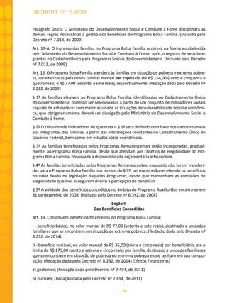 70
DECRETO Nº 5.209
Parágrafo único. O Ministério do Desenvolvimento Social e Combate à Fome disciplinará as
demais regras necessárias à gestão dos benefícios do Programa Bolsa Família. (Incluído pelo
Decreto nº 7.013, de 2009)
Art. 17-A. O ingresso das famílias no Programa Bolsa Família ocorrerá na forma estabelecida
pelo Ministério do Desenvolvimento Social e Combate à Fome, após o registro de seus inte-
grantes no Cadastro Único para Programas Sociais do Governo Federal. (Incluído pelo Decreto
nº 7.013, de 2009)
Art. 18. O Programa Bolsa Família atenderá às famílias em situação de pobreza e extrema pobre-
za, caracterizadas pela renda familiar mensal per capita de até R$ 154,00 (cento e cinquenta e
quatro reais) e R$ 77,00 (setenta e sete reais), respectivamente. (Redação dada pelo Decreto nº
8.232, de 2014)
§ 1º As famílias elegíveis ao Programa Bolsa Família, identificadas no Cadastramento Único
do Governo Federal, poderão ser selecionadas a partir de um conjunto de indicadores sociais
capazes de estabelecer com maior acuidade as situações de vulnerabilidade social e econômi-
ca, que obrigatoriamente deverá ser divulgado pelo Ministério do Desenvolvimento Social e
Combate à Fome.
§ 2º O conjunto de indicadores de que trata o § 1º será definido com base nos dados relativos
aos integrantes das famílias, a partir das informações constantes no Cadastramento Único do
Governo Federal, bem como em estudos sócio-econômicos.
§ 3º As famílias beneficiadas pelos Programas Remanescentes serão incorporadas, gradual-
mente, ao Programa Bolsa Família, desde que atendam aos critérios de elegibilidade do Pro-
grama Bolsa Família, observada a disponibilidade orçamentária e financeira.
§ 4º As famílias beneficiadas pelos Programas Remanescentes, enquanto não forem transferi-
das para o Programa Bolsa Família nos termos do § 3º, permanecerão recebendo os benefícios
no valor fixado na legislação daqueles Programas, desde que mantenham as condições de
elegibilidade que lhes assegurem direito à percepção do benefício.
§ 5º A validade dos benefícios concedidos no âmbito do Programa Auxílio-Gás encerra-se em
31 de dezembro de 2008. (Incluído pelo Decreto nº 6.392, de 2008)
Seção II
Dos Benefícios Concedidos
Art. 19. Constituem benefícios financeiros do Programa Bolsa Família:
I - benefício básico, no valor mensal de R$ 77,00 (setenta e sete reais), destinado a unidades
familiares que se encontrem em situação de extrema pobreza; (Redação dada pelo Decreto nº
8.232, de 2014)
II - benefício variável, no valor mensal de R$ 35,00 (trinta e cinco reais) por beneficiário, até o
limite de R$ 175,00 (cento e setenta e cinco reais) por família, destinado a unidades familiares
que se encontrem em situação de pobreza ou extrema pobreza e que tenham em sua compo-
sição: (Redação dada pelo Decreto nº 8.232, de 2014) (Efeitos Financeiros)
a) gestantes; (Redação dada pelo Decreto nº 7.494, de 2011)
b) nutrizes; (Redação dada pelo Decreto nº 7.494, de 2011)
 