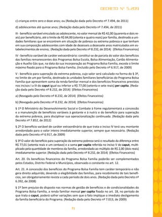 71
DECRETO Nº 5.209
c) crianças entre zero e doze anos; ou (Redação dada pelo Decreto nº 7.494, de 2011)
d) adolescentes até quinze anos; (Redação dada pelo Decreto nº 7.494, de 2011)
III - benefício variável vinculado ao adolescente, no valor mensal de R$ 42,00 (quarenta e dois re-
ais) por beneficiário, até o limite de R$ 84,00 (oitenta e quatro reais) por família, destinado a uni-
dades familiares que se encontrem em situação de pobreza ou extrema pobreza e que tenham
em sua composição adolescentes com idade de dezesseis a dezessete anos matriculados em es-
tabelecimentos de ensino; (Redação dada pelo Decreto nº 8.232, de 2014) (Efeitos Financeiros)
IV - benefício variável de caráter extraordinário: constitui-se de parcela do valor dos benefícios
das famílias remanescentes dos Programas Bolsa Escola, Bolsa Alimentação, Cartão Alimenta-
ção e Auxílio Gás que, na data da sua incorporação ao Programa Bolsa Família, exceda o limite
máximo fixado para o Programa Bolsa Família. (Incluído pelo Decreto nº 6.917, de 2009)
V - benefício para superação da extrema pobreza, cujo valor será calculado na forma do § 3º,
no limite de um por família, destinado às unidades familiares beneficiárias do Programa Bolsa
Família que apresentem soma da renda familiar mensal e dos benefícios financeiros previstos
nos incisos I a III do caput igual ou inferior a R$ 77,00 (setenta e sete reais) per capita. (Reda-
ção dada pelo Decreto nº 8.232, de 2014) (Efeitos Financeiros)
a) (Revogado pelo Decreto nº 8.232, de 2014) (Efeitos Financeiros)
b) (Revogado pelo Decreto nº 8.232, de 2014) (Efeitos Financeiros)
§ 1º O Ministério do Desenvolvimento Social e Combate à Fome regulamentará a concessão
e a manutenção de benefícios variáveis à gestante e à nutriz e do benefício para superação
da extrema pobreza, para disciplinar sua operacionalização continuada. (Redação dada pelo
Decreto nº 7.852, de 2012)
§ 2º O benefício variável de caráter extraordinário de que trata o inciso IV terá seu montante
arredondado para o valor inteiro imediatamente superior, sempre que necessário. (Redação
dada pelo Decreto nº 6.917, de 2009)
§ 3º O valor do benefício para superação da extrema pobreza será o resultado da diferença entre
R$ 77,01 (setenta reais e um centavo) e a soma per capita referida no inciso V do caput, multi-
plicado pela quantidade de membros da família, arredondado ao múltiplo de R$ 2,00 (dois reais)
imediatamente superior. (Redação dada pelo Decreto nº 8.232, de 2014) (Efeitos Financeiros)
Art. 20. Os benefícios financeiros do Programa Bolsa Família poderão ser complementados
pelos Estados, Distrito Federal e Municípios, observado o constante no art. 12.
Art. 21. A concessão dos benefícios do Programa Bolsa Família tem caráter temporário e não
gera direito adquirido, devendo a elegibilidade das famílias, para recebimento de tais benefí-
cios, ser obrigatoriamente revista a cada período de dois anos. (Redação dada pelo Decreto nº
6.392, de 2008)
§ 1º Sem prejuízo do disposto nas normas de gestão de benefícios e de condicionalidades do
Programa Bolsa Família, a renda familiar mensal per capita fixada no art. 18, no período de
que trata o caput, poderá sofrer variações sem que o fato implique o imediato desligamento
da família beneficiária do Programa. (Redação dada pelo Decreto nº 7.013, de 2009)
 