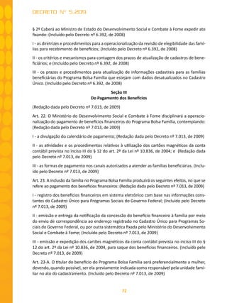 72
DECRETO Nº 5.209
§ 2º Caberá ao Ministro de Estado do Desenvolvimento Social e Combate à Fome expedir ato
fixando: (Incluído pelo Decreto nº 6.392, de 2008)
I - as diretrizes e procedimentos para a operacionalização da revisão de elegibilidade das famí-
lias para recebimento de benefícios; (Incluído pelo Decreto nº 6.392, de 2008)
II - os critérios e mecanismos para contagem dos prazos de atualização de cadastros de bene-
ficiários; e (Incluído pelo Decreto nº 6.392, de 2008)
III - os prazos e procedimentos para atualização de informações cadastrais para as famílias
beneficiárias do Programa Bolsa Família que estejam com dados desatualizados no Cadastro
Único. (Incluído pelo Decreto nº 6.392, de 2008)
Seção III
Do Pagamento dos Benefícios
(Redação dada pelo Decreto nº 7.013, de 2009)
Art. 22. O Ministério do Desenvolvimento Social e Combate à Fome disciplinará a operacio-
nalização do pagamento de benefícios financeiros do Programa Bolsa Família, contemplando:
(Redação dada pelo Decreto nº 7.013, de 2009)
I - a divulgação do calendário de pagamento; (Redação dada pelo Decreto nº 7.013, de 2009)
II - as atividades e os procedimentos relativos à utilização dos cartões magnéticos da conta
contábil prevista no inciso III do § 12 do art. 2º da Lei nº 10.836, de 2004; e (Redação dada
pelo Decreto nº 7.013, de 2009)
III - as formas de pagamento nos canais autorizados a atender as famílias beneficiárias. (Inclu-
ído pelo Decreto nº 7.013, de 2009)
Art. 23. A inclusão da família no Programa Bolsa Família produzirá os seguintes efeitos, no que se
refere ao pagamento dos benefícios financeiros: (Redação dada pelo Decreto nº 7.013, de 2009)
I - registro dos benefícios financeiros em sistema eletrônico com base nas informações cons-
tantes do Cadastro Único para Programas Sociais do Governo Federal; (Incluído pelo Decreto
nº 7.013, de 2009)
II - emissão e entrega da notificação da concessão do benefício financeiro à família por meio
do envio de correspondência ao endereço registrado no Cadastro Único para Programas So-
ciais do Governo Federal, ou por outra sistemática fixada pelo Ministério do Desenvolvimento
Social e Combate à Fome; (Incluído pelo Decreto nº 7.013, de 2009)
III - emissão e expedição dos cartões magnéticos da conta contábil prevista no inciso III do §
12 do art. 2º da Lei nº 10.836, de 2004, para saque dos benefícios financeiros. (Incluído pelo
Decreto nº 7.013, de 2009)
Art. 23-A. O titular do benefício do Programa Bolsa Família será preferencialmente a mulher,
devendo, quando possível, ser ela previamente indicada como responsável pela unidade fami-
liar no ato do cadastramento. (Incluído pelo Decreto nº 7.013, de 2009)
 