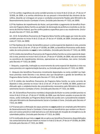 73
DECRETO Nº 5.209
§ 1º Os cartões magnéticos da conta contábil prevista no inciso III do § 12 do art. 2º da Lei nº
10.836, de 2004, e as senhas eletrônicas de uso pessoal e intransferível dos titulares do be-
nefício, deverão ser entregues em prazo e condições previamente fixadas pelo Ministério do
Desenvolvimento Social e Combate à Fome. (Incluído pelo Decreto nº 7.013, de 2009)
§ 2º Na hipótese de impedimento do titular, será permitido o pagamento do benefício finan-
ceiro do Programa Bolsa Família ao portador de declaração da prefeitura envolvida ou do Go-
verno do Distrito Federal, que lhe confira poderes específicos para o seu recebimento. (Incluí-
do pelo Decreto nº 7.013, de 2009)
Art. 23-B. Os benefícios financeiros do Programa Bolsa Família serão pagos por meio da conta
contábil prevista no inciso III do § 12 do art. 2º da Lei nº 10.836, de 2004. (Incluído pelo De-
creto nº 7.013, de 2009)
§ 1º Na hipótese de o titular do benefício possuir a conta especial de depósito à vista, prevista
no inciso II do § 12 do art. 2º da Lei nº 10.836, de 2004, os benefícios financeiros serão desta-
cados da conta prevista no caput e nela creditados. (Incluído pelo Decreto nº 7.013, de 2009)
§ 2º O crédito dos benefícios financeiros do Programa Bolsa Família na conta especial de depó-
sito à vista, prevista no inciso II do § 12 do art. 2º da Lei nº 10.836, de 2004, não será realizado
na ocorrência de impedimentos técnicos, operacionais ou normativos, tais como: (Incluído
pelo Decreto nº 7.013, de 2009)
I - bloqueio, suspensão, inativação ou encerramento da conta especial de depósito à vista nos
casos previstos em regulamentação bancária; ou (Incluído pelo Decreto nº 7.013, de 2009)
II - bloqueio dos benefícios financeiros inicialmente depositados na conta contábil nas hipó-
teses previstas neste Decreto e nos demais atos que disciplinam a gestão de benefícios do
Programa Bolsa Família. (Incluído pelo Decreto nº 7.013, de 2009)
§ 3º O crédito dos benefícios financeiros do Programa Bolsa Família na conta corrente de
depósito à vista, prevista no inciso I do § 12 do art. 2º da Lei nº 10.836, de 2004, poderá ser
efetuado após o estabelecimento dos procedimentos necessários pelo Ministério do Desen-
volvimento Social e Combate à Fome. (Incluído pelo Decreto nº 7.013, de 2009)
Art. 24. Os benefícios financeiros mantidos à disposição do titular na conta contábil prevista no
inciso III do § 12 do art. 2º da Lei nº 10.836, de 2004, que não forem sacados no prazo de três
meses, serão restituídos ao Programa Bolsa Família de acordo com o procedimento estabele-
cido pelo Ministério do Desenvolvimento Social e Combate à Fome. (Incluído pelo Decreto nº
7.013, de 2009)
§ 1º O prazo para a efetivação do saque previsto no caput poderá ser ampliado pelo Ministério
do Desenvolvimento Social e Combate à Fome para os beneficiários que residam em Municí-
pios com acesso precário à rede bancária ou com declaração de situação de emergência ou de
calamidade pública. (Incluído pelo Decreto nº 7.013, de 2009)
§ 2º A restituição de que trata o caput não se aplica aos benefícios financeiros disponibilizados
nas contas bancárias de que tratam os incisos I e II do § 12 do art. 2º da Lei nº 10.836, de 2004.
(Incluído pelo Decreto nº 7.013, de 2009)
 