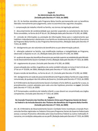 74
DECRETO Nº 5.209
Seção IV
Da Administração dos Benefícios
(Incluído pelo Decreto nº 7.013, de 2009)
Art. 25. As famílias atendidas pelo Programa Bolsa Família permanecerão com os benefícios
liberados mensalmente para pagamento, salvo na ocorrência das seguintes situações:
I - comprovação de trabalho infantil na família, nos termos da legislação aplicável;
II - descumprimento de condicionalidade que acarrete suspensão ou cancelamento dos bene-
fícios concedidos, na forma do § 4º do art. 28; (Redação dada pelo Decreto nº 6.392, de 2008)
III - omissão de informações ou prestação de informações falsas para o cadastramento que
habilitem indevidamente o declarante e sua família ao recebimento dos benefícios financeiros
do Programa Bolsa Família ou dos Programas Remanescentes; (Redação dada pelo Decreto nº
7.013, de 2009)
IV - desligamento por ato voluntário do beneficiário ou por determinação judicial;
V - alteração cadastral na família, cuja modificação implique a inelegibilidade ao Programa,
observado o disposto no art. 21; (Redação dada pelo Decreto nº 6.392, de 2008)
VI-ausênciadesaquedosbenefíciosfinanceirosporperíodosuperioraoestabelecidopeloMinisté-
rio do Desenvolvimento Social e Combate à Fome; (Redação dada pelo Decreto nº 7.013, de 2009)
VII - esgotamento do prazo: (Incluído pelo Decreto nº 6.392, de 2008)
a) para ativação dos cartões magnéticos da conta contábil indicada no inciso III do § 12 do art.
2º da Lei nº 10.836, de 2004; (Redação dada pelo Decreto nº 7.013, de 2009)
b) para revisão de benefícios, na forma do art. 21. (Incluído pelo Decreto nº 6.392, de 2008)
VIII - desligamento em razão de posse do beneficiário do Programa Bolsa Família em cargo eletivo
remunerado, de qualquer das três esferas de Governo. (Incluído pelo Decreto nº 7.013, de 2009)
§ 1º O Ministério do Desenvolvimento Social e Combate à Fome definirá, quando for o caso, os
procedimentos a serem adotados para cada uma das hipóteses previstas no caput. (Incluído
pelo Decreto nº 7.013, de 2009)
§ 2º Comprovada a existência de trabalho infantil, o caso deverá ser encaminhado aos órgãos
competentes. (Incluído pelo Decreto nº 7.013, de 2009)
Seção V
Da Inserção Financeira das Famílias do Cadastro Único para Programas Sociais do Gover-
no Federal e da Inclusão Bancária dos Titulares dos Benefícios do Programa Bolsa Família
(Incluído pelo Decreto nº 7.013, de 2009)
Art. 26. O Ministério do Desenvolvimento Social e Combate Fome incentivará a inserção finan-
ceira das famílias registradas no Cadastro Único para Programas Sociais do Governo Federal pelo
acesso a serviços financeiros oferecidos pela Caixa Econômica Federal ou outras instituições fi-
nanceiras, em condições adequadas ao seu perfil. (Redação dada pelo Decreto nº 7.013, de 2009)
 