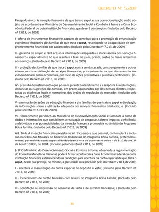 75
DECRETO Nº 5.209
Parágrafo único. A inserção financeira de que trata o caput e sua operacionalização serão ob-
jeto de acordo entre o Ministério do Desenvolvimento Social e Combate à Fome e a Caixa Eco-
nômica Federal ou outra instituição financeira, que deverá contemplar: (Incluído pelo Decreto
nº 7.013, de 2009)
I - oferta de instrumentos financeiros capazes de contribuir para a promoção da emancipação
econômico-financeira das famílias de que trata o caput, respeitando-se a capacidade de com-
prometimento financeiro dos cadastrados; (Incluído pelo Decreto nº 7.013, de 2009)
II - garantia de amplo e fácil acesso a informações adequadas e claras acerca dos serviços fi-
nanceiros, especialmente no que se refere a taxas de juros, prazos, custos ou riscos referentes
aos serviços; (Incluído pelo Decreto nº 7.013, de 2009)
III - proteção das famílias de que trata o caput contra venda casada, constrangimento e outros
abusos na comercialização de serviços financeiros, principalmente os que decorram da sua
vulnerabilidade sócio-econômica, por meio de ações preventivas e punitivas pertinentes; (In-
cluído pelo Decreto nº 7.013, de 2009)
IV - previsão de instrumentos que possam garantir o atendimento e a resposta às reclamações,
denúncias ou sugestões das famílias, em prazos equiparados aos dos demais clientes, respei-
tadas as exigências legais e normativas dos órgãos de regulação do mercado; (Incluído pelo
Decreto nº 7.013, de 2009)
V - promoção de ações de educação financeira das famílias de que trata o caput e divulgação
de informações sobre a utilização adequada dos serviços financeiros ofertados; e (Incluído
pelo Decreto nº 7.013, de 2009)
VI - fornecimento periódico ao Ministério do Desenvolvimento Social e Combate à Fome de
dados e informações que possibilitem a realização de pesquisas sobre o impacto, a eficiência,
a efetividade e as potencialidades da inserção financeira promovida no âmbito do Programa
Bolsa Família. (Incluído pelo Decreto nº 7.013, de 2009)
Art. 26-A. A inserção financeira prevista no art. 26, sempre que possível, contemplará a inclu-
são bancária dos titulares de benefícios financeiros do Programa Bolsa Família, preferencial-
mente, por meio da conta especial de depósito à vista de que trata o inciso II do § 12 do art. 2º
da Lei nº 10.836, de 2004. (Incluído pelo Decreto nº 7.013, de 2009)
§ 1º O Ministério do Desenvolvimento Social e Combate à Fome, observada a regulamentação
do Conselho Monetário Nacional, poderá firmar acordo com a Caixa Econômica Federal ou outra
instituição financeira estabelecendo as condições para abertura da conta especial de que trata o
caput, desde que preveja, no mínimo, a gratuidade para: (Incluído pelo Decreto nº 7.013, de 2009)
I - abertura e manutenção da conta especial de depósito à vista; (Incluído pelo Decreto nº
7.013, de 2009)
II - fornecimento de cartão bancário com leiaute do Programa Bolsa Família; (Incluído pelo
Decreto nº 7.013, de 2009)
III - solicitação ou impressão de consultas de saldo e de extratos bancários; e (Incluído pelo
Decreto nº 7.013, de 2009)
 