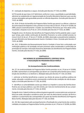 76
DECRETO Nº 5.209
IV - realização de depósitos e saques. (Incluído pelo Decreto nº 7.013, de 2009)
§ 2º O acordo de que trata o § 1º delimitará, conforme o caso, a quantidade ou periodicidade,
adicional ao estabelecido em regulamentação do Conselho Monetário Nacional, para uso dos
serviços abrangidos pela gratuidade prevista no referido dispositivo. (Incluído pelo Decreto nº
7.013, de 2009)
Art. 26-B. O titular do benefício do Programa Bolsa Família que possuir ou efetuar a abertura
da conta especial de depósito à vista, prevista no inciso II do § 12 do art. 2º da Lei nº 10.836, de
2004, passará automaticamente a receber seus benefícios financeiros por meio desta conta,
ressalvado o disposto no § 2º do art. 23-B. (Incluído pelo Decreto nº 7.013, de 2009)
Parágrafo único. Os titulares dos benefícios do Programa Bolsa Família poderão optar, a qual-
quer tempo, pelo crédito continuado do benefício financeiro na conta contábil prevista no
inciso III do § 12 do art. 2º da Lei nº 10.836, de 2004, observado o procedimento estabeleci-
do pelo Ministério do Desenvolvimento Social e Combate à Fome. (Incluído pelo Decreto nº
7.013, de 2009)
Art. 26-C. O Ministério do Desenvolvimento Social e Combate à Fome fará a articulação com
instituições públicas e da sociedade civil para promover ações coordenadas e continuadas de
promoção da inserção e educação financeiras destinadas aos beneficiários do Programa Bolsa
Família. (Incluído pelo Decreto nº 7.013, de 2009)
CAPÍTULO III
DAS NORMAS DE ACOMPANHAMENTO, CONTROLE SOCIAL
E FISCALIZAÇÃO DO PROGRAMA BOLSA FAMÍLIA
Seção I
Do Acompanhamento das Condicionalidades
Art. 27. As condicionalidades do Programa Bolsa Família previstas no art. 3º da Lei nº 10.836,
de 2004, representam as contrapartidas que devem ser cumpridas pelas famílias para a manu-
tenção dos benefícios e se destinam a: (Redação dada pelo Decreto nº 7.332, de 2010)
I - estimular as famílias beneficiárias a exercer seu direito de acesso às políticas públicas de
saúde, educação e assistência social, promovendo a melhoria das condições de vida da popu-
lação; e (Incluído pelo Decreto nº 7.332, de 2010)
II - identificar as vulnerabilidades sociais que afetam ou impedem o acesso das famílias bene-
ficiárias aos serviços públicos a que têm direito, por meio do monitoramento de seu cumpri-
mento. (Incluído pelo Decreto nº 7.332, de 2010)
Parágrafo único. Caberá às diversas esferas de governo garantir o acesso pleno aos serviços pú-
blicos de saúde, educação e assistência social, por meio da oferta desses serviços, de forma a
viabilizar o cumprimento das contrapartidas por parte das famílias beneficiárias do Programa
Bolsa Família. (Redação dada pelo Decreto nº 7.332, de 2010)
Art. 28. São responsáveis pelo acompanhamento e fiscalização do cumprimento das condicio-
nalidades vinculadas ao Programa Bolsa Família, previstas no art. 3º da Lei nº 10.836, de 2004:
 
