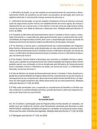 77
DECRETO Nº 5.209
I - o Ministério da Saúde, no que diz respeito ao acompanhamento do crescimento e desen-
volvimento infantil, da assistência ao pré-natal e ao puerpério, da vacinação, bem como da
vigilância alimentar e nutricional de crianças menores de sete anos; e
II - o Ministério da Educação, no que diz respeito à freqüência mínima de oitenta e cinco por
cento da carga horária escolar mensal, em estabelecimentos de ensino regular, de crianças e
adolescentes de seis a quinze anos, e à de setenta e cinco por cento da carga horária escolar
mensal de jovens com idade de dezesseis a dezessete anos. (Redação dada pelo Decreto nº
6.917, de 2009)
§ 1º Compete ao Ministério do Desenvolvimento Social e Combate à Fome o apoio, a articu-
lação intersetorial e a supervisão das ações governamentais para o cumprimento das condi-
cionalidades do Programa Bolsa Família, bem assim a disponibilização da base atualizada do
Cadastramento Único do Governo Federal aos Ministérios da Educação e da Saúde.
§ 2º As diretrizes e normas para o acompanhamento das condicionalidades dos Programas
Bolsa Família e Remanescentes serão disciplinadas em atos administrativos conjuntos do Mi-
nistério do Desenvolvimento Social e Combate à Fome e o Ministério da Saúde, nos termos do
inciso I, e o Ministério do Desenvolvimento Social e Combate à Fome e o Ministério da Educa-
ção, nos termos do inciso II.
§ 3º Os Estados, Distrito Federal e Municípios que reunirem as condições técnicas e opera-
cionais para a gestão do acompanhamento das condicionalidades do Programa Bolsa Família
poderão exercer essa atribuição na forma disciplinada pelo Ministério do Desenvolvimento
Social e Combate à Fome e o Ministério da Saúde, nos termos do inciso I, e o Ministério da
Educação, nos termos do inciso II.
§ 4º Ato do Ministro de Estado do Desenvolvimento Social e Combate à Fome disciplinará a
gestão das condicionalidades do Programa Bolsa Família, especialmente no que diz respeito às
consequencias do seu cumprimento e descumprimento pelas famílias beneficiárias e às hipó-
teses de interrupção temporária dos efeitos decorrentes do seu descumprimento. (Redação
dada pelo Decreto nº 7.332, de 2010)
§ 5º Não serão penalizadas com a suspensão ou cancelamento do benefício as famílias que
não cumprirem as condicionalidades previstas, quando não houver a oferta do respectivo ser-
viço ou por força maior ou caso fortuito.
Seção II
Do Controle Social
Art. 29. O controle e participação social do Programa Bolsa Família deverão ser realizados, em
âmbito local, por instância de controle social formalmente constituída pelo Município ou pelo
Distrito Federal, respeitada a paridade entre governo e sociedade, sem prejuízo de outras compe-
tências que lhes sejam atribuídas pela legislação. (Redação dada pelo Decreto nº 7.332, de 2010)
§ 1º (Revogado pelo Decreto nº 7.332, de 2010)
 